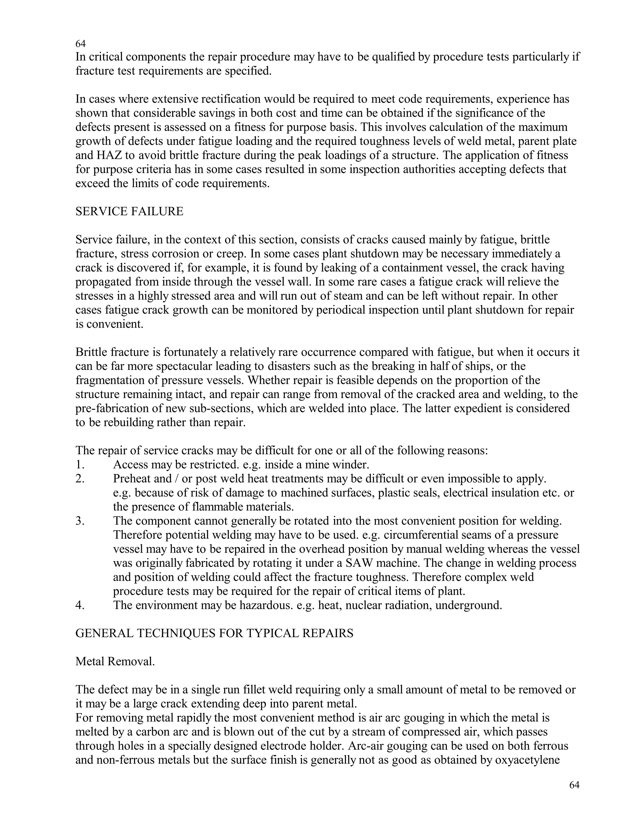 In critical components the repair procedure may have to be qualified by procedure tests particularly if
fracture test requirements are specified.
In cases where extensive rectification would be required to meet code requirements, experience has
shown that considerable savings in both cost and time can be obtained if the significance of the
defects present is assessed on a fitness for purpose basis. This involves calculation of the maximum
growth of defects under fatigue loading and the required toughness levels of weld metal, parent plate
and HAZ to avoid brittle fracture during the peak loadings of a structure. The application of fitness
for purpose criteria has in some cases resulted in some inspection authorities accepting defects that
exceed the limits of code requirements.
SERVICE FAILURE
Service failure, in the context of this section, consists of cracks caused mainly by fatigue, brittle
fracture, stress corrosion or creep. In some cases plant shutdown may be necessary immediately a
crack is discovered if, for example, it is found by leaking of a containment vessel, the crack having
propagated from inside through the vessel wall. In some rare cases a fatigue crack will relieve the
stresses in a highly stressed area and will run out of steam and can be left without repair. In other
cases fatigue crack growth can be monitored by periodical inspection until plant shutdown for repair
is convenient.
Brittle fracture is fortunately a relatively rare occurrence compared with fatigue, but when it occurs it
can be far more spectacular leading to disasters such as the breaking in half of ships, or the
fragmentation of pressure vessels. Whether repair is feasible depends on the proportion of the
structure remaining intact, and repair can range from removal of the cracked area and welding, to the
pre-fabrication of new sub-sections, which are welded into place. The latter expedient is considered
to be rebuilding rather than repair.
The repair of service cracks may be difficult for one or all of the following reasons:
1. Access may be restricted. e.g. inside a mine winder.
2. Preheat and / or post weld heat treatments may be difficult or even impossible to apply.
e.g. because of risk of damage to machined surfaces, plastic seals, electrical insulation etc. or
the presence of flammable materials.
3. The component cannot generally be rotated into the most convenient position for welding.
Therefore potential welding may have to be used. e.g. circumferential seams of a pressure
vessel may have to be repaired in the overhead position by manual welding whereas the vessel
was originally fabricated by rotating it under a SAW machine. The change in welding process
and position of welding could affect the fracture toughness. Therefore complex weld
procedure tests may be required for the repair of critical items of plant.
4. The environment may be hazardous. e.g. heat, nuclear radiation, underground.
GENERAL TECHNIQUES FOR TYPICAL REPAIRS
Metal Removal.
The defect may be in a single run fillet weld requiring only a small amount of metal to be removed or
it may be a large crack extending deep into parent metal.
For removing metal rapidly the most convenient method is air arc gouging in which the metal is
melted by a carbon arc and is blown out of the cut by a stream of compressed air, which passes
through holes in a specially designed electrode holder. Arc-air gouging can be used on both ferrous
and non-ferrous metals but the surface finish is generally not as good as obtained by oxyacetylene
64
64
 