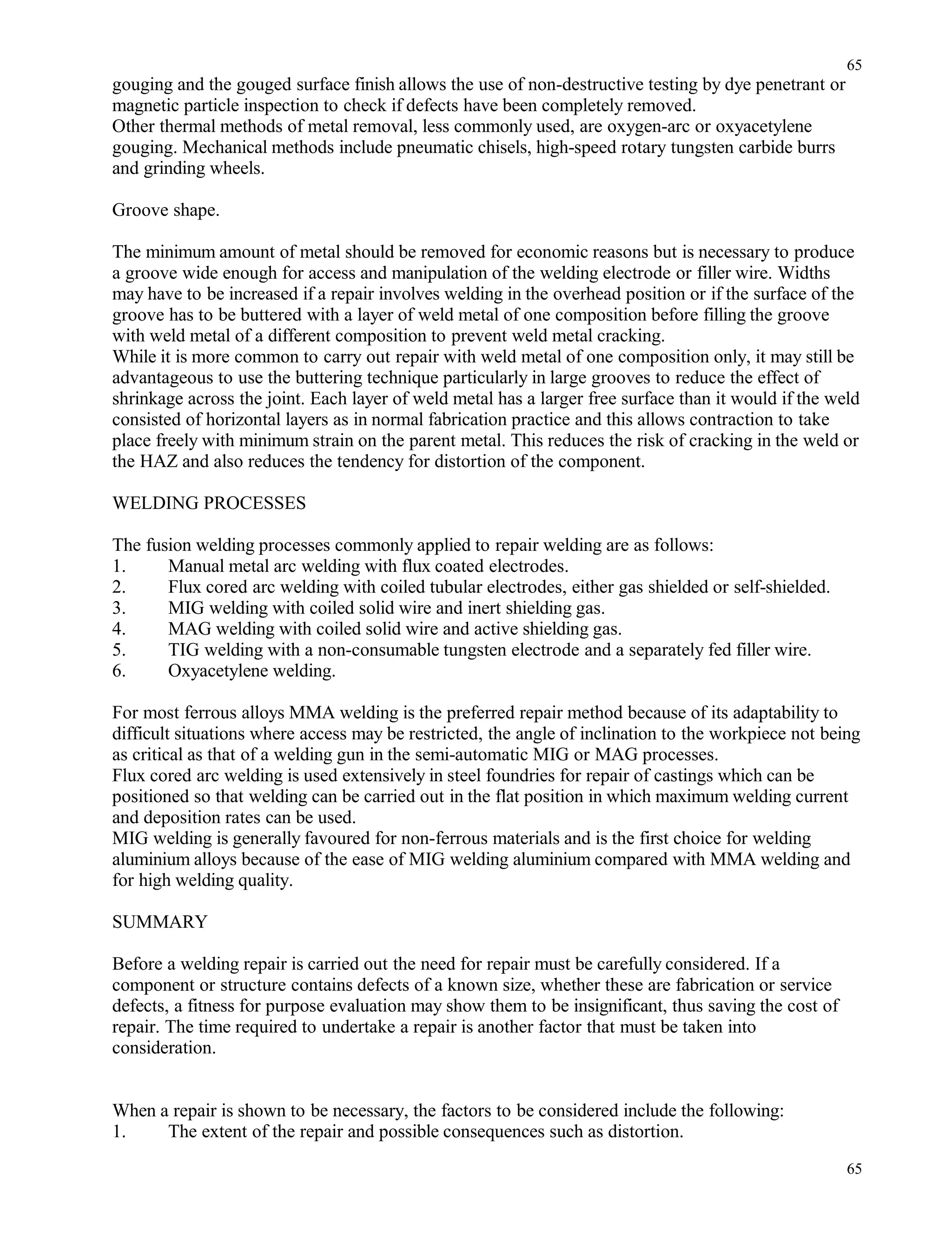gouging and the gouged surface finish allows the use of non-destructive testing by dye penetrant or
magnetic particle inspection to check if defects have been completely removed.
Other thermal methods of metal removal, less commonly used, are oxygen-arc or oxyacetylene
gouging. Mechanical methods include pneumatic chisels, high-speed rotary tungsten carbide burrs
and grinding wheels.
Groove shape.
The minimum amount of metal should be removed for economic reasons but is necessary to produce
a groove wide enough for access and manipulation of the welding electrode or filler wire. Widths
may have to be increased if a repair involves welding in the overhead position or if the surface of the
groove has to be buttered with a layer of weld metal of one composition before filling the groove
with weld metal of a different composition to prevent weld metal cracking.
While it is more common to carry out repair with weld metal of one composition only, it may still be
advantageous to use the buttering technique particularly in large grooves to reduce the effect of
shrinkage across the joint. Each layer of weld metal has a larger free surface than it would if the weld
consisted of horizontal layers as in normal fabrication practice and this allows contraction to take
place freely with minimum strain on the parent metal. This reduces the risk of cracking in the weld or
the HAZ and also reduces the tendency for distortion of the component.
WELDING PROCESSES
The fusion welding processes commonly applied to repair welding are as follows:
1. Manual metal arc welding with flux coated electrodes.
2. Flux cored arc welding with coiled tubular electrodes, either gas shielded or self-shielded.
3. MIG welding with coiled solid wire and inert shielding gas.
4. MAG welding with coiled solid wire and active shielding gas.
5. TIG welding with a non-consumable tungsten electrode and a separately fed filler wire.
6. Oxyacetylene welding.
For most ferrous alloys MMA welding is the preferred repair method because of its adaptability to
difficult situations where access may be restricted, the angle of inclination to the workpiece not being
as critical as that of a welding gun in the semi-automatic MIG or MAG processes.
Flux cored arc welding is used extensively in steel foundries for repair of castings which can be
positioned so that welding can be carried out in the flat position in which maximum welding current
and deposition rates can be used.
MIG welding is generally favoured for non-ferrous materials and is the first choice for welding
aluminium alloys because of the ease of MIG welding aluminium compared with MMA welding and
for high welding quality.
SUMMARY
Before a welding repair is carried out the need for repair must be carefully considered. If a
component or structure contains defects of a known size, whether these are fabrication or service
defects, a fitness for purpose evaluation may show them to be insignificant, thus saving the cost of
repair. The time required to undertake a repair is another factor that must be taken into
consideration.
When a repair is shown to be necessary, the factors to be considered include the following:
1. The extent of the repair and possible consequences such as distortion.
65
65
 