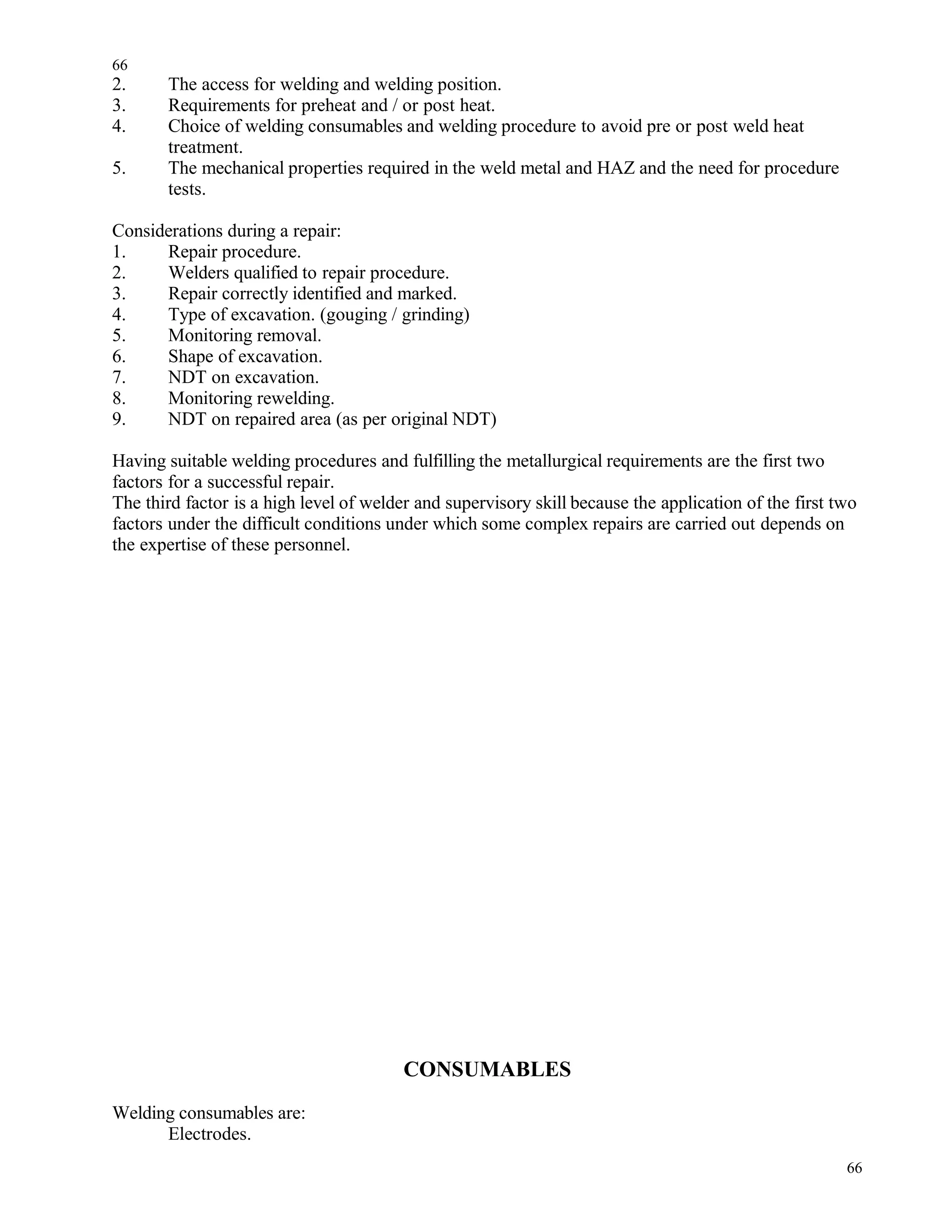 2. The access for welding and welding position.
3. Requirements for preheat and / or post heat.
4. Choice of welding consumables and welding procedure to avoid pre or post weld heat
treatment.
5. The mechanical properties required in the weld metal and HAZ and the need for procedure
tests.
Considerations during a repair:
1. Repair procedure.
2. Welders qualified to repair procedure.
3. Repair correctly identified and marked.
4. Type of excavation. (gouging / grinding)
5. Monitoring removal.
6. Shape of excavation.
7. NDT on excavation.
8. Monitoring rewelding.
9. NDT on repaired area (as per original NDT)
Having suitable welding procedures and fulfilling the metallurgical requirements are the first two
factors for a successful repair.
The third factor is a high level of welder and supervisory skill because the application of the first two
factors under the difficult conditions under which some complex repairs are carried out depends on
the expertise of these personnel.
CONSUMABLES
Welding consumables are:
Electrodes.
66
66
 