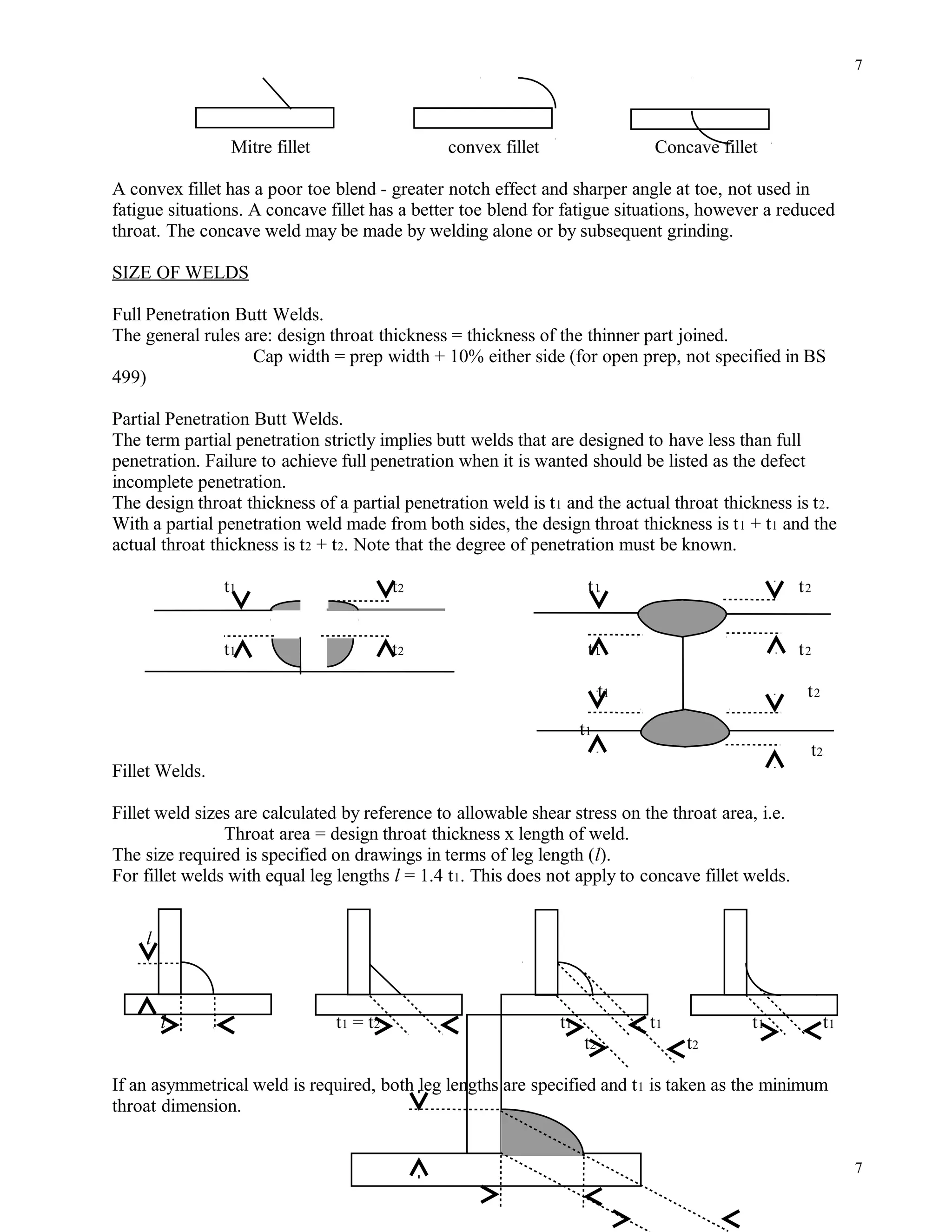 Mitre fillet convex fillet Concave fillet
A convex fillet has a poor toe blend - greater notch effect and sharper angle at toe, not used in
fatigue situations. A concave fillet has a better toe blend for fatigue situations, however a reduced
throat. The concave weld may be made by welding alone or by subsequent grinding.
SIZE OF WELDS
Full Penetration Butt Welds.
The general rules are: design throat thickness = thickness of the thinner part joined.
Cap width = prep width + 10% either side (for open prep, not specified in BS
499)
Partial Penetration Butt Welds.
The term partial penetration strictly implies butt welds that are designed to have less than full
penetration. Failure to achieve full penetration when it is wanted should be listed as the defect
incomplete penetration.
The design throat thickness of a partial penetration weld is t1 and the actual throat thickness is t2.
With a partial penetration weld made from both sides, the design throat thickness is t1 + t1 and the
actual throat thickness is t2 + t2. Note that the degree of penetration must be known.
t1 t2 t1 t2
t1 t2 t1 t2
t1 t2
t1
t2
Fillet Welds.
Fillet weld sizes are calculated by reference to allowable shear stress on the throat area, i.e.
Throat area = design throat thickness x length of weld.
The size required is specified on drawings in terms of leg length (l).
For fillet welds with equal leg lengths l = 1.4 t1. This does not apply to concave fillet welds.
l
l t1 = t2 t1 t1 t1 t1
t2 t2
If an asymmetrical weld is required, both leg lengths are specified and t1 is taken as the minimum
throat dimension.
7
7
 