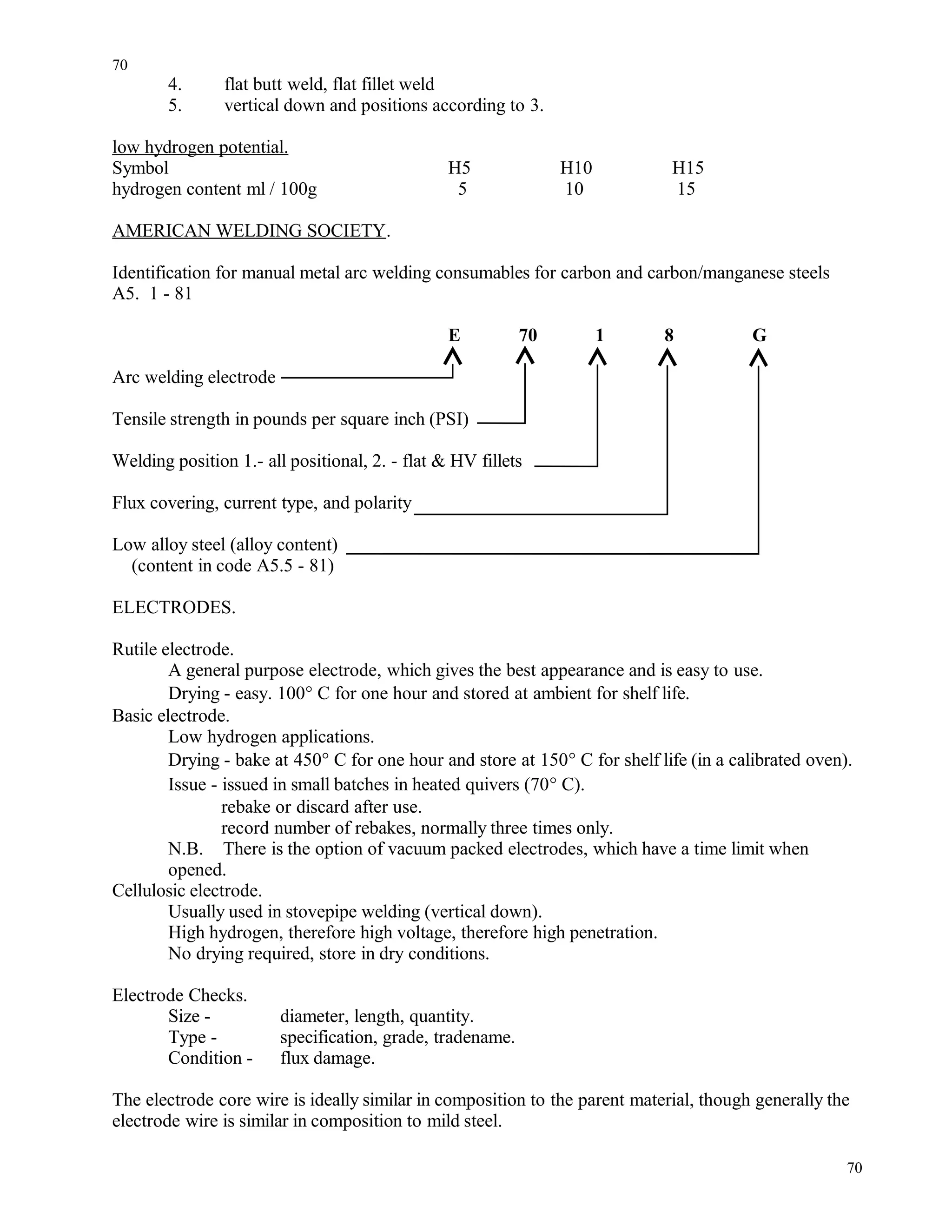 4. flat butt weld, flat fillet weld
5. vertical down and positions according to 3.
low hydrogen potential.
Symbol H5 H10 H15
hydrogen content ml / 100g 5 10 15
AMERICAN WELDING SOCIETY.
Identification for manual metal arc welding consumables for carbon and carbon/manganese steels
A5. 1 - 81
E 70 1 8 G
Arc welding electrode
Tensile strength in pounds per square inch (PSI)
Welding position 1.- all positional, 2. - flat & HV fillets
Flux covering, current type, and polarity
Low alloy steel (alloy content)
(content in code A5.5 - 81)
ELECTRODES.
Rutile electrode.
A general purpose electrode, which gives the best appearance and is easy to use.
Drying - easy. 100° C for one hour and stored at ambient for shelf life.
Basic electrode.
Low hydrogen applications.
Drying - bake at 450° C for one hour and store at 150° C for shelf life (in a calibrated oven).
Issue - issued in small batches in heated quivers (70° C).
rebake or discard after use.
record number of rebakes, normally three times only.
N.B. There is the option of vacuum packed electrodes, which have a time limit when
opened.
Cellulosic electrode.
Usually used in stovepipe welding (vertical down).
High hydrogen, therefore high voltage, therefore high penetration.
No drying required, store in dry conditions.
Electrode Checks.
Size - diameter, length, quantity.
Type - specification, grade, tradename.
Condition - flux damage.
The electrode core wire is ideally similar in composition to the parent material, though generally the
electrode wire is similar in composition to mild steel.
70
70
 