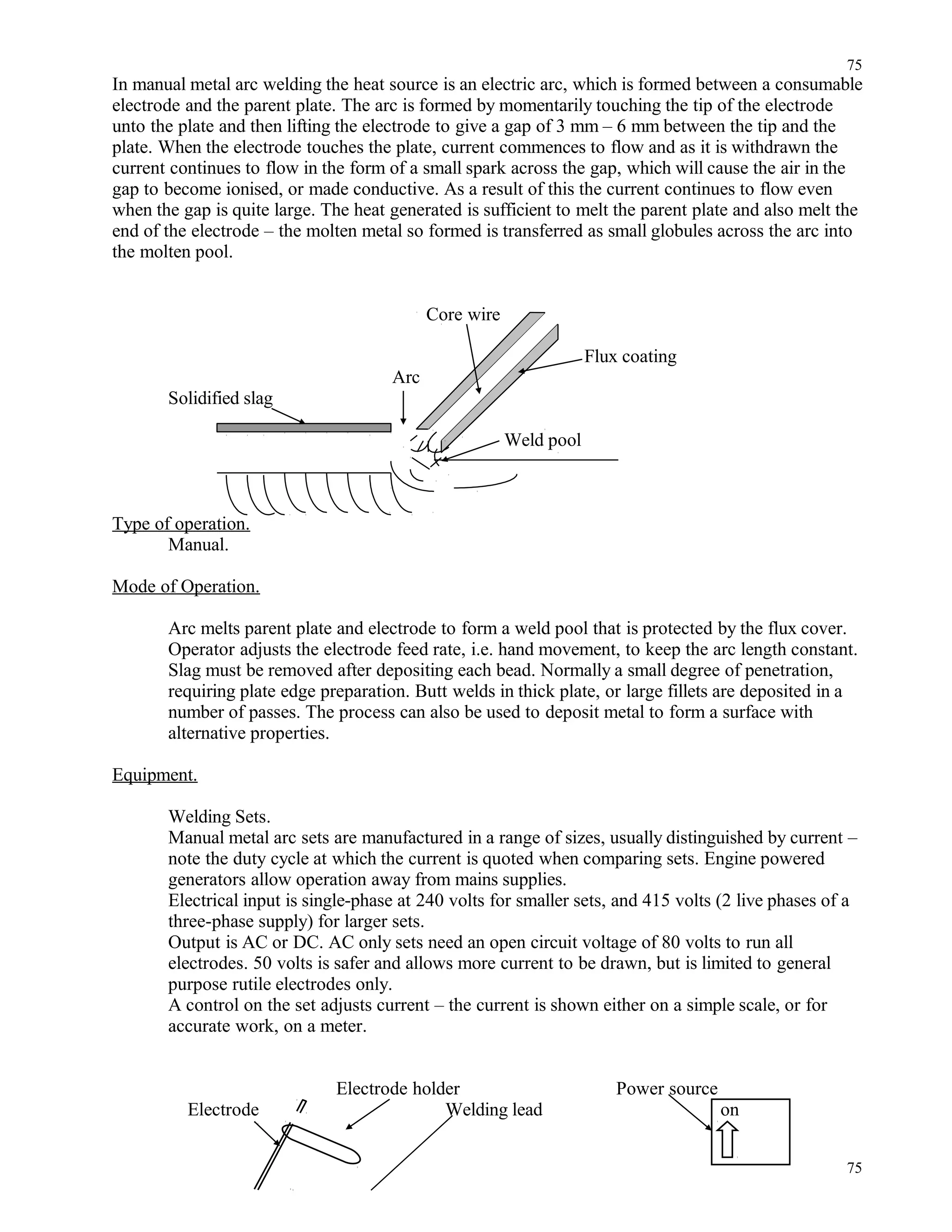 In manual metal arc welding the heat source is an electric arc, which is formed between a consumable
electrode and the parent plate. The arc is formed by momentarily touching the tip of the electrode
unto the plate and then lifting the electrode to give a gap of 3 mm – 6 mm between the tip and the
plate. When the electrode touches the plate, current commences to flow and as it is withdrawn the
current continues to flow in the form of a small spark across the gap, which will cause the air in the
gap to become ionised, or made conductive. As a result of this the current continues to flow even
when the gap is quite large. The heat generated is sufficient to melt the parent plate and also melt the
end of the electrode – the molten metal so formed is transferred as small globules across the arc into
the molten pool.
Core wire
Flux coating
Arc
Solidified slag
Weld pool
Type of operation.
Manual.
Mode of Operation.
Arc melts parent plate and electrode to form a weld pool that is protected by the flux cover.
Operator adjusts the electrode feed rate, i.e. hand movement, to keep the arc length constant.
Slag must be removed after depositing each bead. Normally a small degree of penetration,
requiring plate edge preparation. Butt welds in thick plate, or large fillets are deposited in a
number of passes. The process can also be used to deposit metal to form a surface with
alternative properties.
Equipment.
Welding Sets.
Manual metal arc sets are manufactured in a range of sizes, usually distinguished by current –
note the duty cycle at which the current is quoted when comparing sets. Engine powered
generators allow operation away from mains supplies.
Electrical input is single-phase at 240 volts for smaller sets, and 415 volts (2 live phases of a
three-phase supply) for larger sets.
Output is AC or DC. AC only sets need an open circuit voltage of 80 volts to run all
electrodes. 50 volts is safer and allows more current to be drawn, but is limited to general
purpose rutile electrodes only.
A control on the set adjusts current – the current is shown either on a simple scale, or for
accurate work, on a meter.
Electrode holder Power source
Electrode Welding lead on
75
75
 