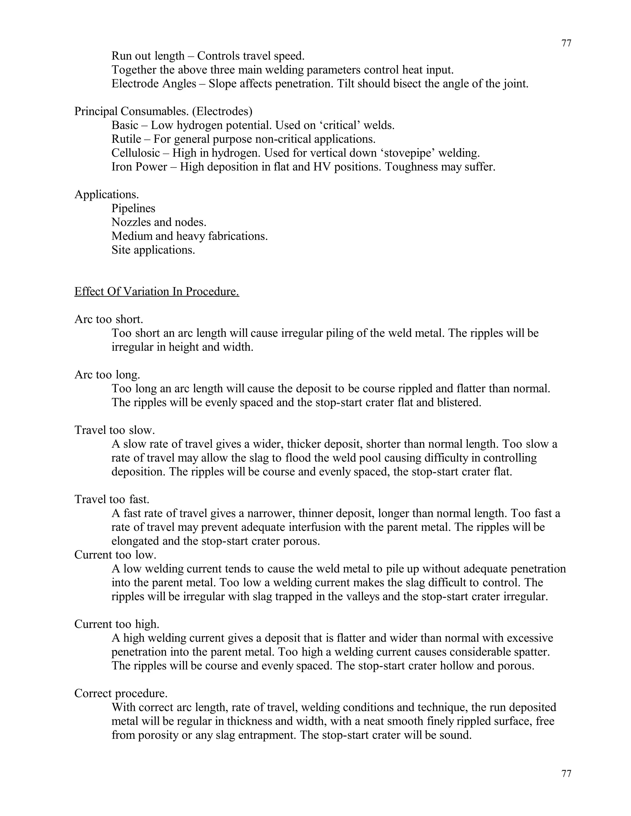 Run out length – Controls travel speed.
Together the above three main welding parameters control heat input.
Electrode Angles – Slope affects penetration. Tilt should bisect the angle of the joint.
Principal Consumables. (Electrodes)
Basic – Low hydrogen potential. Used on ‘critical’ welds.
Rutile – For general purpose non-critical applications.
Cellulosic – High in hydrogen. Used for vertical down ‘stovepipe’ welding.
Iron Power – High deposition in flat and HV positions. Toughness may suffer.
Applications.
Pipelines
Nozzles and nodes.
Medium and heavy fabrications.
Site applications.
Effect Of Variation In Procedure.
Arc too short.
Too short an arc length will cause irregular piling of the weld metal. The ripples will be
irregular in height and width.
Arc too long.
Too long an arc length will cause the deposit to be course rippled and flatter than normal.
The ripples will be evenly spaced and the stop-start crater flat and blistered.
Travel too slow.
A slow rate of travel gives a wider, thicker deposit, shorter than normal length. Too slow a
rate of travel may allow the slag to flood the weld pool causing difficulty in controlling
deposition. The ripples will be course and evenly spaced, the stop-start crater flat.
Travel too fast.
A fast rate of travel gives a narrower, thinner deposit, longer than normal length. Too fast a
rate of travel may prevent adequate interfusion with the parent metal. The ripples will be
elongated and the stop-start crater porous.
Current too low.
A low welding current tends to cause the weld metal to pile up without adequate penetration
into the parent metal. Too low a welding current makes the slag difficult to control. The
ripples will be irregular with slag trapped in the valleys and the stop-start crater irregular.
Current too high.
A high welding current gives a deposit that is flatter and wider than normal with excessive
penetration into the parent metal. Too high a welding current causes considerable spatter.
The ripples will be course and evenly spaced. The stop-start crater hollow and porous.
Correct procedure.
With correct arc length, rate of travel, welding conditions and technique, the run deposited
metal will be regular in thickness and width, with a neat smooth finely rippled surface, free
from porosity or any slag entrapment. The stop-start crater will be sound.
77
77
 