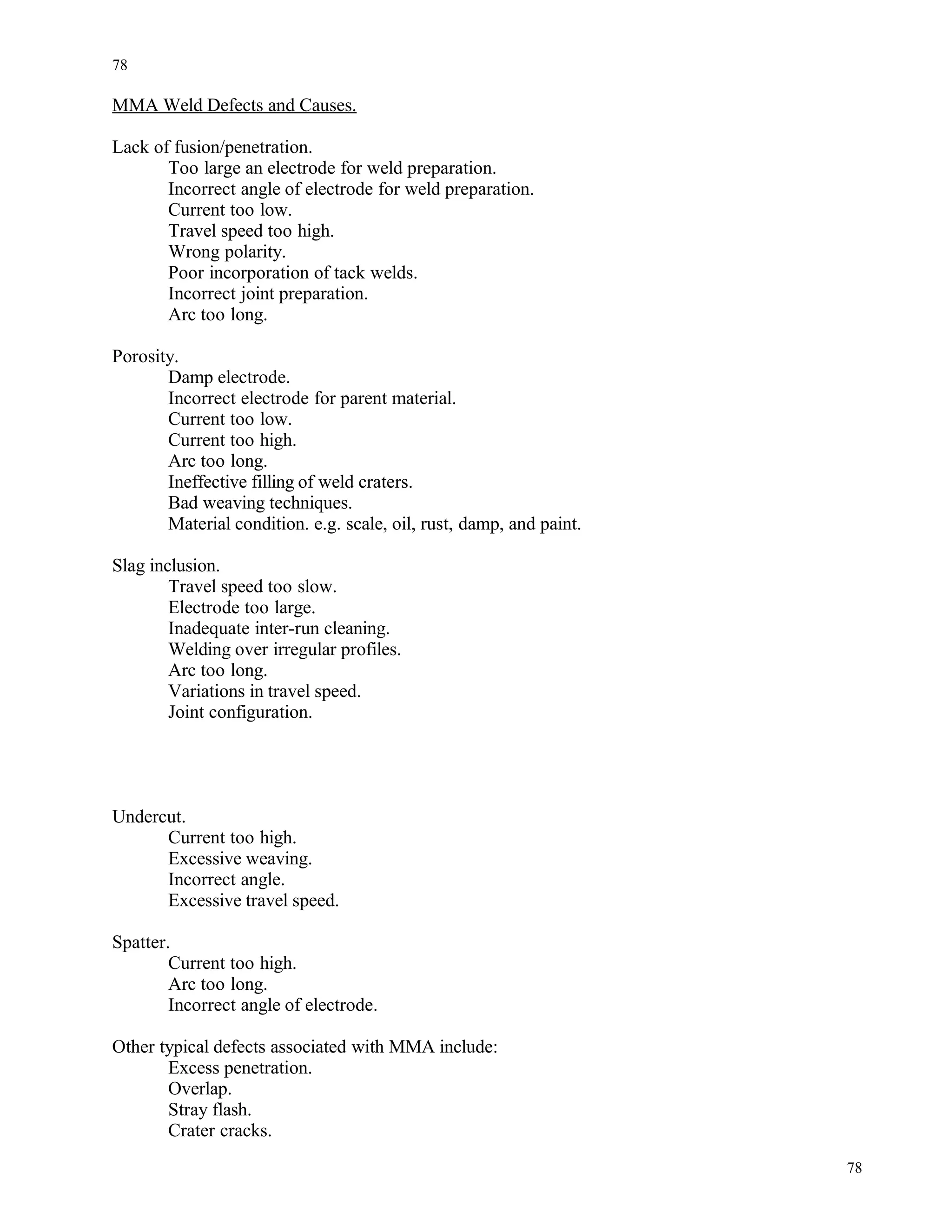 MMA Weld Defects and Causes.
Lack of fusion/penetration.
Too large an electrode for weld preparation.
Incorrect angle of electrode for weld preparation.
Current too low.
Travel speed too high.
Wrong polarity.
Poor incorporation of tack welds.
Incorrect joint preparation.
Arc too long.
Porosity.
Damp electrode.
Incorrect electrode for parent material.
Current too low.
Current too high.
Arc too long.
Ineffective filling of weld craters.
Bad weaving techniques.
Material condition. e.g. scale, oil, rust, damp, and paint.
Slag inclusion.
Travel speed too slow.
Electrode too large.
Inadequate inter-run cleaning.
Welding over irregular profiles.
Arc too long.
Variations in travel speed.
Joint configuration.
Undercut.
Current too high.
Excessive weaving.
Incorrect angle.
Excessive travel speed.
Spatter.
Current too high.
Arc too long.
Incorrect angle of electrode.
Other typical defects associated with MMA include:
Excess penetration.
Overlap.
Stray flash.
Crater cracks.
78
78
 