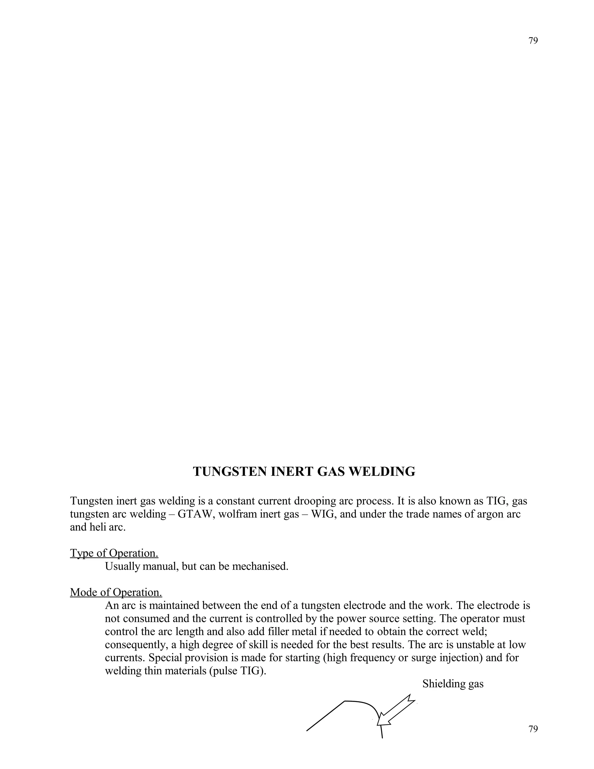 TUNGSTEN INERT GAS WELDING
Tungsten inert gas welding is a constant current drooping arc process. It is also known as TIG, gas
tungsten arc welding – GTAW, wolfram inert gas – WIG, and under the trade names of argon arc
and heli arc.
Type of Operation.
Usually manual, but can be mechanised.
Mode of Operation.
An arc is maintained between the end of a tungsten electrode and the work. The electrode is
not consumed and the current is controlled by the power source setting. The operator must
control the arc length and also add filler metal if needed to obtain the correct weld;
consequently, a high degree of skill is needed for the best results. The arc is unstable at low
currents. Special provision is made for starting (high frequency or surge injection) and for
welding thin materials (pulse TIG).
Shielding gas
79
79
 