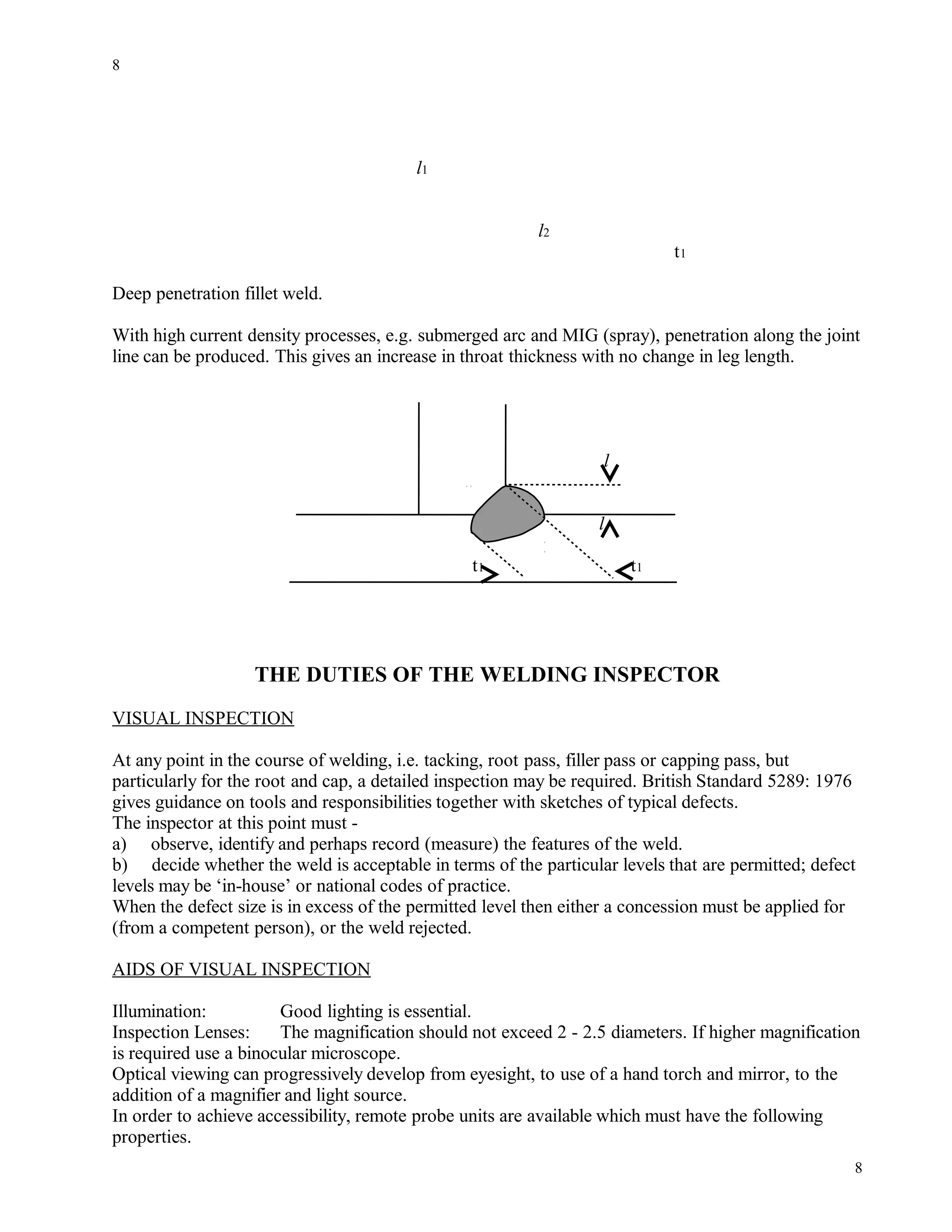 l1
l2
t1
Deep penetration fillet weld.
With high current density processes, e.g. submerged arc and MIG (spray), penetration along the joint
line can be produced. This gives an increase in throat thickness with no change in leg length.
l
l
t1 t1
THE DUTIES OF THE WELDING INSPECTOR
VISUAL INSPECTION
At any point in the course of welding, i.e. tacking, root pass, filler pass or capping pass, but
particularly for the root and cap, a detailed inspection may be required. British Standard 5289: 1976
gives guidance on tools and responsibilities together with sketches of typical defects.
The inspector at this point must -
a) observe, identify and perhaps record (measure) the features of the weld.
b) decide whether the weld is acceptable in terms of the particular levels that are permitted; defect
levels may be ‘in-house’ or national codes of practice.
When the defect size is in excess of the permitted level then either a concession must be applied for
(from a competent person), or the weld rejected.
AIDS OF VISUAL INSPECTION
Illumination: Good lighting is essential.
Inspection Lenses: The magnification should not exceed 2 - 2.5 diameters. If higher magnification
is required use a binocular microscope.
Optical viewing can progressively develop from eyesight, to use of a hand torch and mirror, to the
addition of a magnifier and light source.
In order to achieve accessibility, remote probe units are available which must have the following
properties.
8
8
 