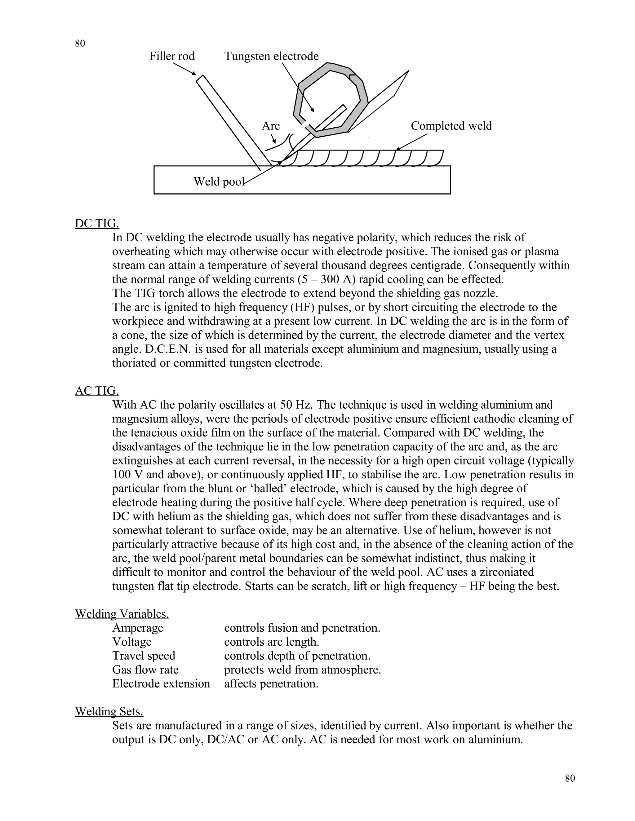 Filler rod Tungsten electrode
Arc Completed weld
Weld pool
DC TIG.
In DC welding the electrode usually has negative polarity, which reduces the risk of
overheating which may otherwise occur with electrode positive. The ionised gas or plasma
stream can attain a temperature of several thousand degrees centigrade. Consequently within
the normal range of welding currents (5 – 300 A) rapid cooling can be effected.
The TIG torch allows the electrode to extend beyond the shielding gas nozzle.
The arc is ignited to high frequency (HF) pulses, or by short circuiting the electrode to the
workpiece and withdrawing at a present low current. In DC welding the arc is in the form of
a cone, the size of which is determined by the current, the electrode diameter and the vertex
angle. D.C.E.N. is used for all materials except aluminium and magnesium, usually using a
thoriated or committed tungsten electrode.
AC TIG.
With AC the polarity oscillates at 50 Hz. The technique is used in welding aluminium and
magnesium alloys, were the periods of electrode positive ensure efficient cathodic cleaning of
the tenacious oxide film on the surface of the material. Compared with DC welding, the
disadvantages of the technique lie in the low penetration capacity of the arc and, as the arc
extinguishes at each current reversal, in the necessity for a high open circuit voltage (typically
100 V and above), or continuously applied HF, to stabilise the arc. Low penetration results in
particular from the blunt or ‘balled’ electrode, which is caused by the high degree of
electrode heating during the positive half cycle. Where deep penetration is required, use of
DC with helium as the shielding gas, which does not suffer from these disadvantages and is
somewhat tolerant to surface oxide, may be an alternative. Use of helium, however is not
particularly attractive because of its high cost and, in the absence of the cleaning action of the
arc, the weld pool/parent metal boundaries can be somewhat indistinct, thus making it
difficult to monitor and control the behaviour of the weld pool. AC uses a zirconiated
tungsten flat tip electrode. Starts can be scratch, lift or high frequency – HF being the best.
Welding Variables.
Amperage controls fusion and penetration.
Voltage controls arc length.
Travel speed controls depth of penetration.
Gas flow rate protects weld from atmosphere.
Electrode extension affects penetration.
Welding Sets.
Sets are manufactured in a range of sizes, identified by current. Also important is whether the
output is DC only, DC/AC or AC only. AC is needed for most work on aluminium.
80
80
 