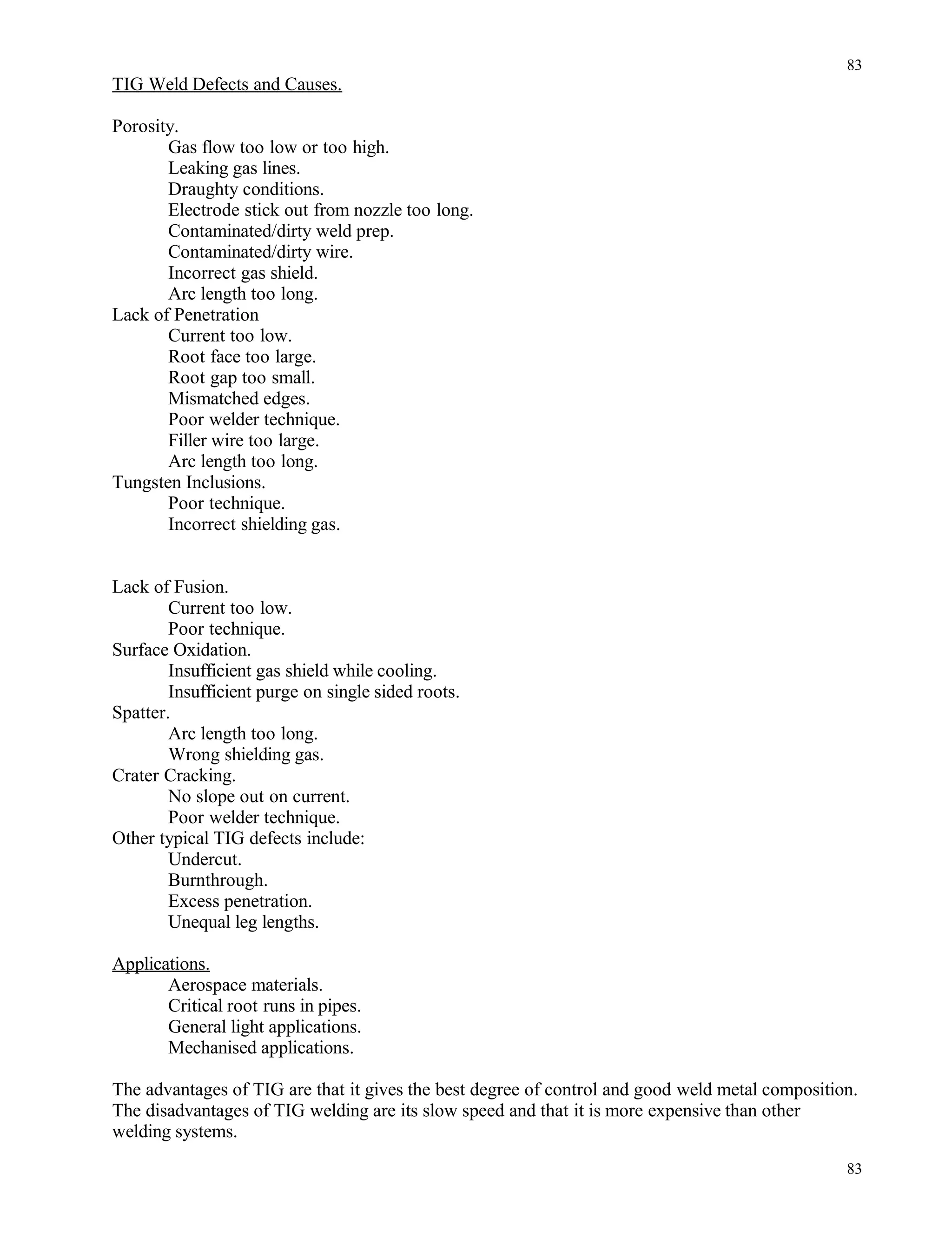 TIG Weld Defects and Causes.
Porosity.
Gas flow too low or too high.
Leaking gas lines.
Draughty conditions.
Electrode stick out from nozzle too long.
Contaminated/dirty weld prep.
Contaminated/dirty wire.
Incorrect gas shield.
Arc length too long.
Lack of Penetration
Current too low.
Root face too large.
Root gap too small.
Mismatched edges.
Poor welder technique.
Filler wire too large.
Arc length too long.
Tungsten Inclusions.
Poor technique.
Incorrect shielding gas.
Lack of Fusion.
Current too low.
Poor technique.
Surface Oxidation.
Insufficient gas shield while cooling.
Insufficient purge on single sided roots.
Spatter.
Arc length too long.
Wrong shielding gas.
Crater Cracking.
No slope out on current.
Poor welder technique.
Other typical TIG defects include:
Undercut.
Burnthrough.
Excess penetration.
Unequal leg lengths.
Applications.
Aerospace materials.
Critical root runs in pipes.
General light applications.
Mechanised applications.
The advantages of TIG are that it gives the best degree of control and good weld metal composition.
The disadvantages of TIG welding are its slow speed and that it is more expensive than other
welding systems.
83
83
 
