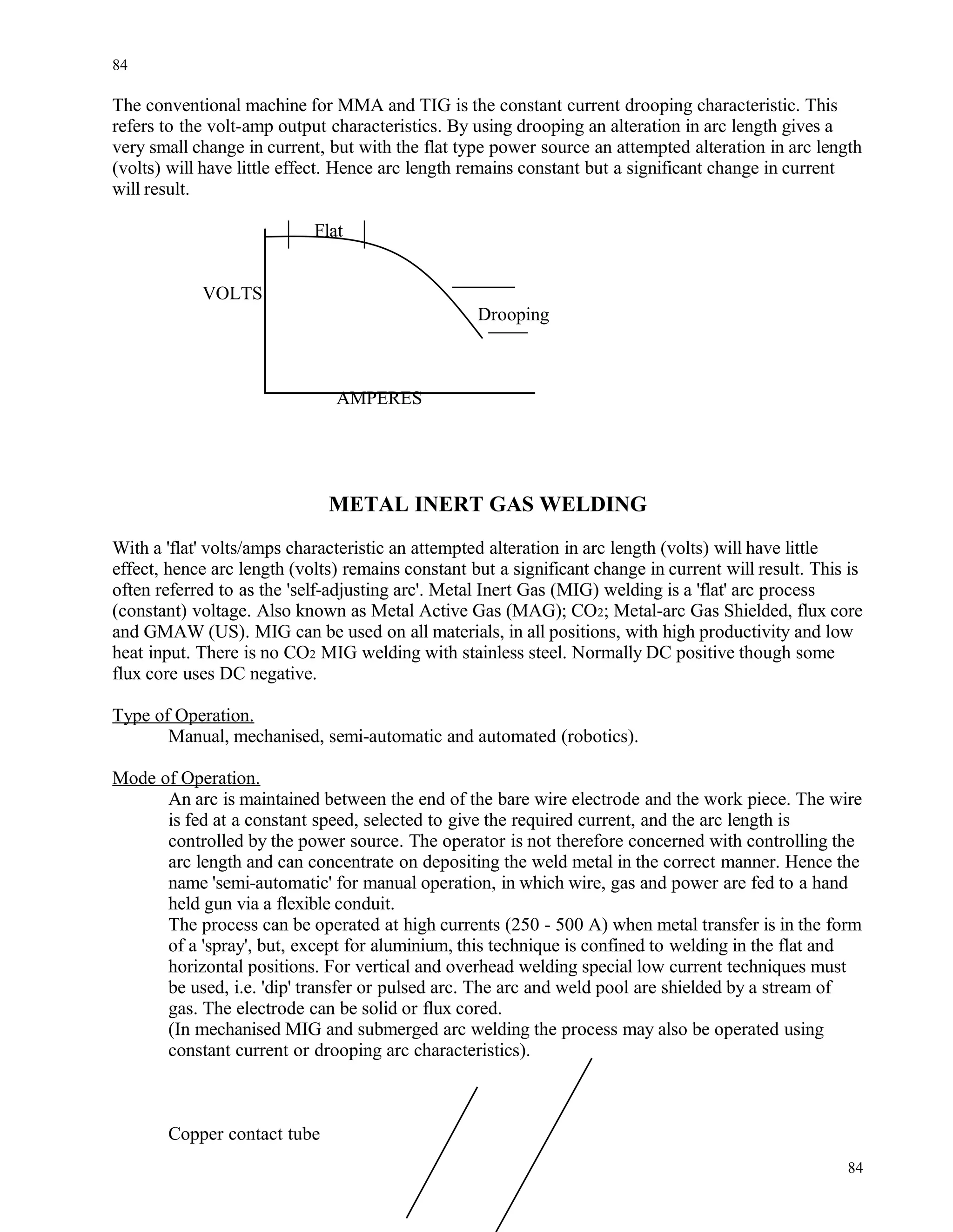 The conventional machine for MMA and TIG is the constant current drooping characteristic. This
refers to the volt-amp output characteristics. By using drooping an alteration in arc length gives a
very small change in current, but with the flat type power source an attempted alteration in arc length
(volts) will have little effect. Hence arc length remains constant but a significant change in current
will result.
Flat
VOLTS
Drooping
AMPERES
METAL INERT GAS WELDING
With a 'flat' volts/amps characteristic an attempted alteration in arc length (volts) will have little
effect, hence arc length (volts) remains constant but a significant change in current will result. This is
often referred to as the 'self-adjusting arc'. Metal Inert Gas (MIG) welding is a 'flat' arc process
(constant) voltage. Also known as Metal Active Gas (MAG); CO2; Metal-arc Gas Shielded, flux core
and GMAW (US). MIG can be used on all materials, in all positions, with high productivity and low
heat input. There is no CO2 MIG welding with stainless steel. Normally DC positive though some
flux core uses DC negative.
Type of Operation.
Manual, mechanised, semi-automatic and automated (robotics).
Mode of Operation.
An arc is maintained between the end of the bare wire electrode and the work piece. The wire
is fed at a constant speed, selected to give the required current, and the arc length is
controlled by the power source. The operator is not therefore concerned with controlling the
arc length and can concentrate on depositing the weld metal in the correct manner. Hence the
name 'semi-automatic' for manual operation, in which wire, gas and power are fed to a hand
held gun via a flexible conduit.
The process can be operated at high currents (250 - 500 A) when metal transfer is in the form
of a 'spray', but, except for aluminium, this technique is confined to welding in the flat and
horizontal positions. For vertical and overhead welding special low current techniques must
be used, i.e. 'dip' transfer or pulsed arc. The arc and weld pool are shielded by a stream of
gas. The electrode can be solid or flux cored.
(In mechanised MIG and submerged arc welding the process may also be operated using
constant current or drooping arc characteristics).
Copper contact tube
84
84
 
