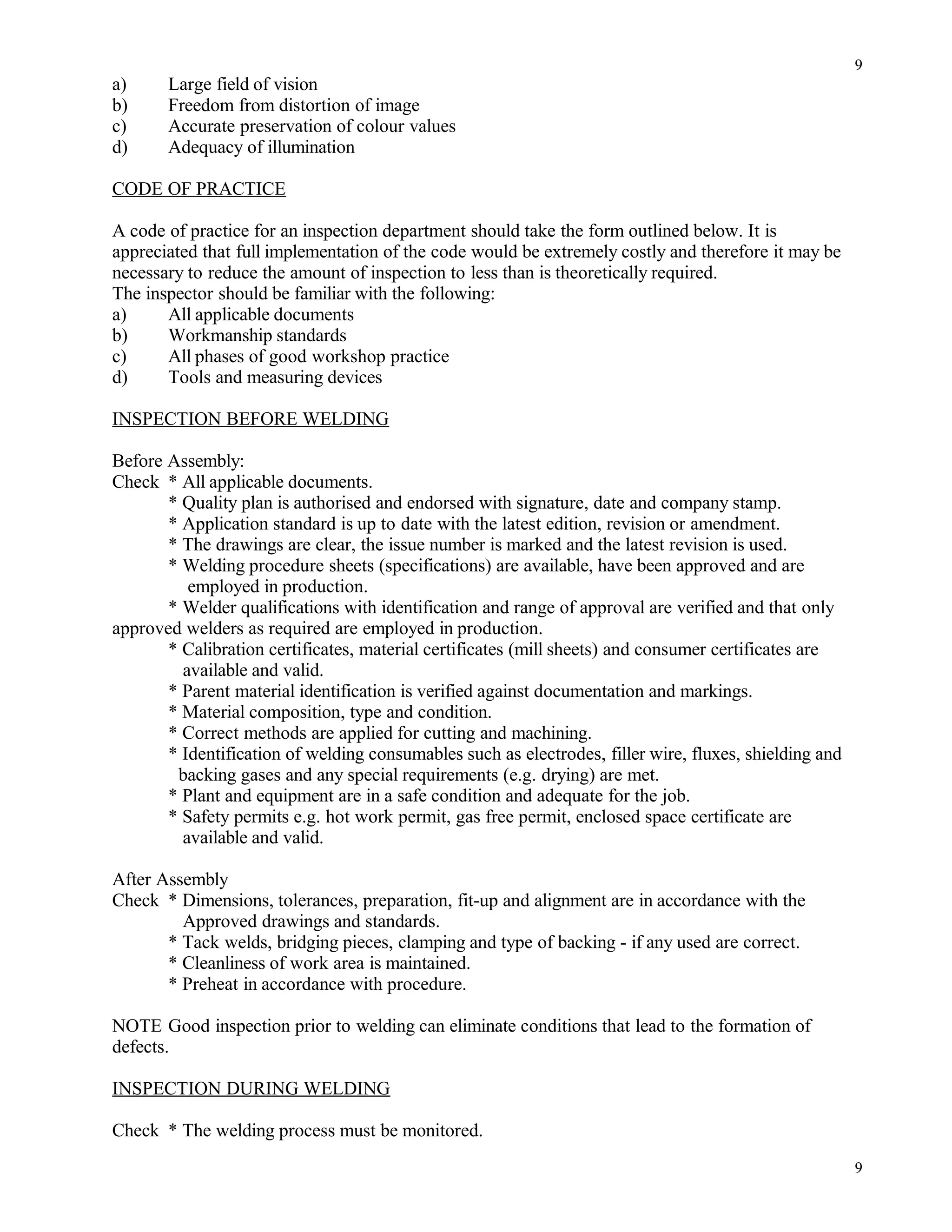 a) Large field of vision
b) Freedom from distortion of image
c) Accurate preservation of colour values
d) Adequacy of illumination
CODE OF PRACTICE
A code of practice for an inspection department should take the form outlined below. It is
appreciated that full implementation of the code would be extremely costly and therefore it may be
necessary to reduce the amount of inspection to less than is theoretically required.
The inspector should be familiar with the following:
a) All applicable documents
b) Workmanship standards
c) All phases of good workshop practice
d) Tools and measuring devices
INSPECTION BEFORE WELDING
Before Assembly:
Check * All applicable documents.
* Quality plan is authorised and endorsed with signature, date and company stamp.
* Application standard is up to date with the latest edition, revision or amendment.
* The drawings are clear, the issue number is marked and the latest revision is used.
* Welding procedure sheets (specifications) are available, have been approved and are
employed in production.
* Welder qualifications with identification and range of approval are verified and that only
approved welders as required are employed in production.
* Calibration certificates, material certificates (mill sheets) and consumer certificates are
available and valid.
* Parent material identification is verified against documentation and markings.
* Material composition, type and condition.
* Correct methods are applied for cutting and machining.
* Identification of welding consumables such as electrodes, filler wire, fluxes, shielding and
backing gases and any special requirements (e.g. drying) are met.
* Plant and equipment are in a safe condition and adequate for the job.
* Safety permits e.g. hot work permit, gas free permit, enclosed space certificate are
available and valid.
After Assembly
Check * Dimensions, tolerances, preparation, fit-up and alignment are in accordance with the
Approved drawings and standards.
* Tack welds, bridging pieces, clamping and type of backing - if any used are correct.
* Cleanliness of work area is maintained.
* Preheat in accordance with procedure.
NOTE Good inspection prior to welding can eliminate conditions that lead to the formation of
defects.
INSPECTION DURING WELDING
Check * The welding process must be monitored.
9
9
 