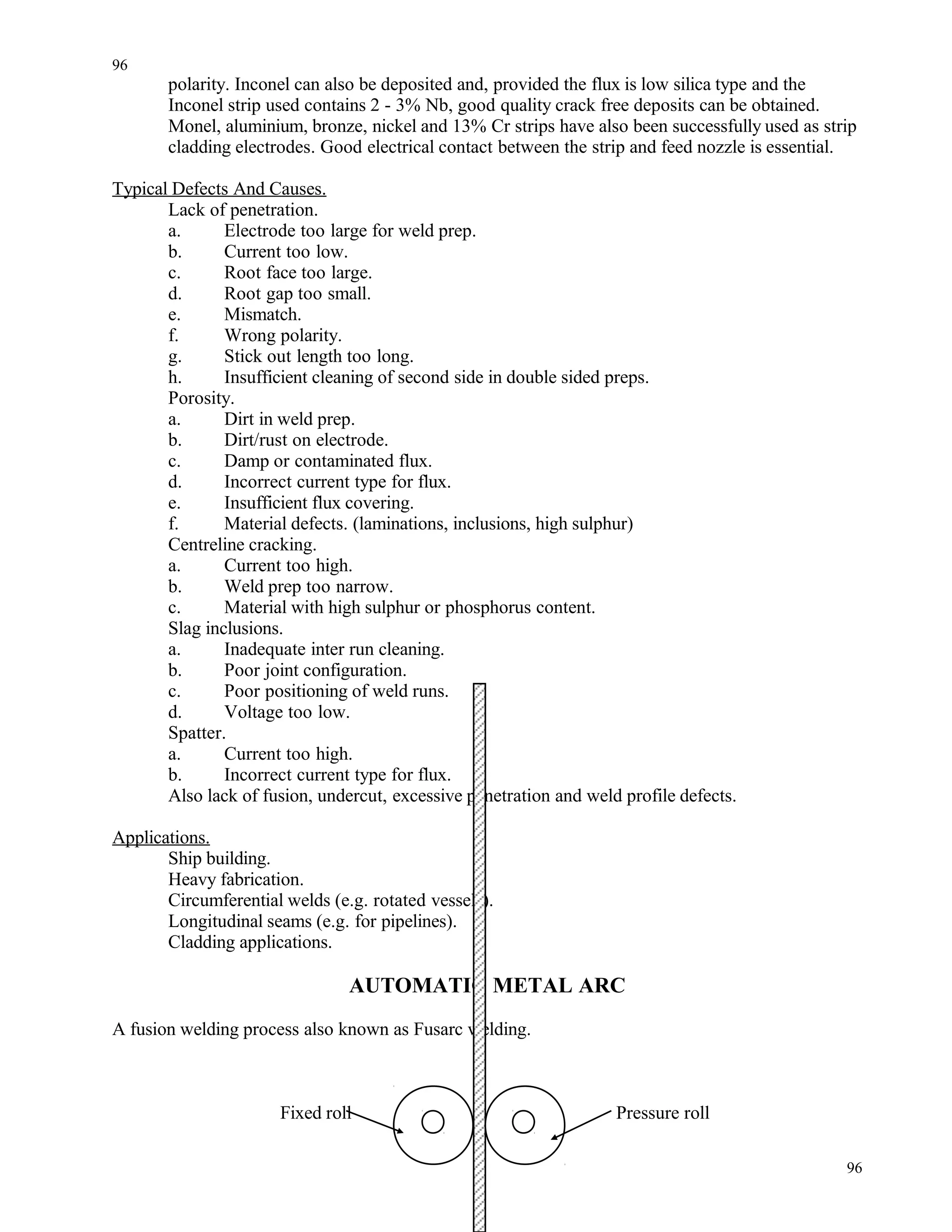 polarity. Inconel can also be deposited and, provided the flux is low silica type and the
Inconel strip used contains 2 - 3% Nb, good quality crack free deposits can be obtained.
Monel, aluminium, bronze, nickel and 13% Cr strips have also been successfully used as strip
cladding electrodes. Good electrical contact between the strip and feed nozzle is essential.
Typical Defects And Causes.
Lack of penetration.
a. Electrode too large for weld prep.
b. Current too low.
c. Root face too large.
d. Root gap too small.
e. Mismatch.
f. Wrong polarity.
g. Stick out length too long.
h. Insufficient cleaning of second side in double sided preps.
Porosity.
a. Dirt in weld prep.
b. Dirt/rust on electrode.
c. Damp or contaminated flux.
d. Incorrect current type for flux.
e. Insufficient flux covering.
f. Material defects. (laminations, inclusions, high sulphur)
Centreline cracking.
a. Current too high.
b. Weld prep too narrow.
c. Material with high sulphur or phosphorus content.
Slag inclusions.
a. Inadequate inter run cleaning.
b. Poor joint configuration.
c. Poor positioning of weld runs.
d. Voltage too low.
Spatter.
a. Current too high.
b. Incorrect current type for flux.
Also lack of fusion, undercut, excessive penetration and weld profile defects.
Applications.
Ship building.
Heavy fabrication.
Circumferential welds (e.g. rotated vessels).
Longitudinal seams (e.g. for pipelines).
Cladding applications.
AUTOMATIC METAL ARC
A fusion welding process also known as Fusarc welding.
Fixed roll Pressure roll
96
96
 