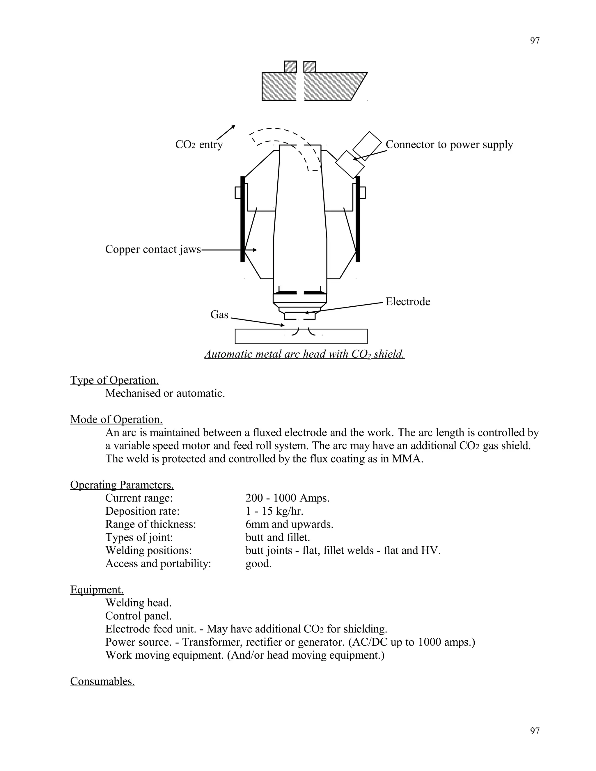 CO2 entry Connector to power supply
Copper contact jaws
Electrode
Gas
Automatic metal arc head with CO2 shield.
Type of Operation.
Mechanised or automatic.
Mode of Operation.
An arc is maintained between a fluxed electrode and the work. The arc length is controlled by
a variable speed motor and feed roll system. The arc may have an additional CO2 gas shield.
The weld is protected and controlled by the flux coating as in MMA.
Operating Parameters.
Current range: 200 - 1000 Amps.
Deposition rate: 1 - 15 kg/hr.
Range of thickness: 6mm and upwards.
Types of joint: butt and fillet.
Welding positions: butt joints - flat, fillet welds - flat and HV.
Access and portability: good.
Equipment.
Welding head.
Control panel.
Electrode feed unit. - May have additional CO2 for shielding.
Power source. - Transformer, rectifier or generator. (AC/DC up to 1000 amps.)
Work moving equipment. (And/or head moving equipment.)
Consumables.
97
97
 