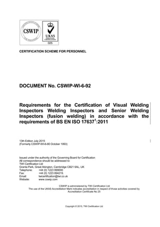 Copyright © 2015, TWI Certification Ltd
CERTIFICATION SCHEME FOR PERSONNEL
DOCUMENT No. CSWIP-WI-6-92
Requirements for the Certification of Visual Welding
Inspectors Welding Inspectors and Senior Welding
Inspectors (fusion welding) in accordance with the
requirements of BS EN ISO 176371
:2011
13th Edition July 2015
(Formerly CSWIP-WI-6-80 October 1993)
Issued under the authority of the Governing Board for Certification
All correspondence should be addressed to:
TWI Certification Ltd
Granta Park, Great Abington, Cambridge CB21 6AL, UK
Telephone: +44 (0) 1223 899000
Fax: +44 (0) 1223 894219.
Email: twicertification@twi.co.uk
Website: www.cswip.com
CSWIP is administered by TWI Certification Ltd
The use of the UKAS Accreditation Mark indicates accreditation in respect of those activities covered by
Accreditation Certificate No 25
 