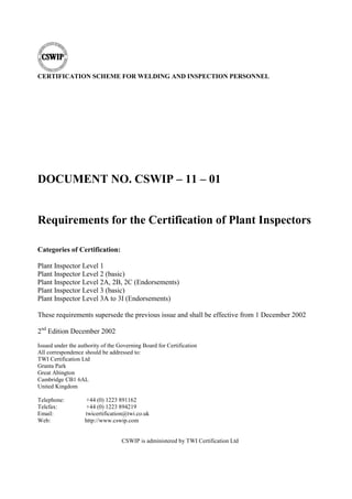 CERTIFICATION SCHEME FOR WELDING AND INSPECTION PERSONNEL
DOCUMENT NO. CSWIP – 11 – 01
Requirements for the Certification of Plant Inspectors
Categories of Certification:
Plant Inspector Level 1
Plant Inspector Level 2 (basic)
Plant Inspector Level 2A, 2B, 2C (Endorsements)
Plant Inspector Level 3 (basic)
Plant Inspector Level 3A to 3I (Endorsements)
These requirements supersede the previous issue and shall be effective from 1 December 2002
2nd
Edition December 2002
Issued under the authority of the Governing Board for Certification
All correspondence should be addressed to:
TWI Certification Ltd
Granta Park
Great Abington
Cambridge CB1 6AL
United Kingdom
Telephone: +44 (0) 1223 891162
Telefax: +44 (0) 1223 894219
Email: twicertification@twi.co.uk
Web: http://www.cswip.com
CSWIP is administered by TWI Certification Ltd
 