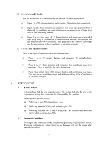 9
5.1 Levels 1, 2, and 3 (basic)
There are two batches of examinations for each Level. Each batch consists of:
a) Paper 1 is of 50 minutes duration and comprises 50 multiple choice questions.
b) Paper 2 is of 2 hours duration and comprises four essay-type questions from a
choice of 12; candidates are required to answer one question out of three from
each of four mandatory sections.
c) Paper 3 is a written paper of 11
/2 hours duration and comprises an extended
case study using a combination of documentation extracts, photographs and
real-life plant inspection situations. This paper tests the technical knowledge
and decision-making skills of candidates in a realistic scenario.
5.2 Levels 2 and 3 (endorsements)
There is one batch of examinations for each endorsement.
a) Paper 1 is of 30 minutes duration and comprises 25 multiple-choice
questions.
b) Paper 2 is of 1-hour duration and comprises two mandatory essay-type
questions. There is no choice for each of questions.
c) Paper 3 is a written paper of 30 minutes duration and comprises a case study.
This tests the technical knowledge and decision-making skills of candidates
in a realistic scenario.
6 CERTIFICATION
6.1 Results Notices
All candidates shall be sent a results notice. This notice shall also be sent to the
organisation paying the examination fee, if not paid by the candidate.
There are three possible results:
a) Achieving at least 70% in each part – pass
b) Achieving less than 70% in each and every part– fail
c) Achieving less than 70% in one or more parts – the candidate may retest the
part(s) which were less than 70%
6.2 Successful Candidates
Two copies of a certificate will be issued to the sponsoring organisation or person.
Duplicate certificates to replace those lost or damaged will only be issued after
extensive enquiries.
 