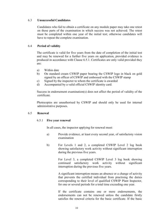 10
6.3 Unsuccessful Candidates
Candidates who fail to obtain a certificate on any module paper may take one retest
on those parts of the examination in which success was not achieved. The retest
must be completed within one year of the initial test; otherwise candidates will
have to repeat the complete examination.
6.4 Period of validity
The certificate is valid for five years from the date of completion of the initial test
and may be renewed for a further five years on application, provided evidence is
produced in accordance with Clause 6.5.1. Certificates are only valid provided they
are:
a) Within date
b) On standard cream CSWIP paper bearing the CSWIP logo in black on gold
signed by an officer of CSWIP and embossed with the CSWIP stamp
c) Signed by the inspector to whom the certificate is awarded
d) Accompanied by a valid official CSWIP identity card.
Success in endorsement examination(s) does not affect the period of validity of the
certificate.
Photocopies are unauthorised by CSWIP and should only be used for internal
administrative purposes.
6.5 Renewal
6.5.1 Five year renewal
In all cases, the inspector applying for renewal must:
a) Provide evidence, at least every second year, of satisfactory vision
examination
b) For Levels 1 and 2, a completed CSWIP Level 2 log book
showing satisfactory work activity without significant interruption
during the previous five years.
For Level 3, a completed CSWIP Level 3 log book showing
continued satisfactory work activity without significant
interruption during the previous five years.
A significant interruption means an absence or a change of activity
that prevents the certified individual from practising the duties
corresponding to their level of qualified CSWIP Plant Inspector,
for one or several periods for a total time exceeding one year.
If the certificate contains one or more endorsements, the
endorsements can not be renewed unless the candidate firstly
satisfies the renewal criteria for the basic certificate. If the basic
 