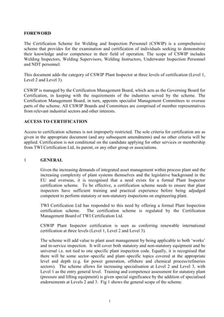 1
FOREWORD
The Certification Scheme for Welding and Inspection Personnel (CSWIP) is a comprehensive
scheme that provides for the examination and certification of individuals seeking to demonstrate
their knowledge and/or competence in their field of operation. The scope of CSWIP includes
Welding Inspectors, Welding Supervisors, Welding Instructors, Underwater Inspection Personnel
and NDT personnel.
This document adds the category of CSWIP Plant Inspector at three levels of certification (Level 1,
Level 2 and Level 3).
CSWIP is managed by the Certification Management Board, which acts as the Governing Board for
Certification, in keeping with the requirements of the industries served by the scheme. The
Certification Management Board, in turn, appoints specialist Management Committees to oversee
parts of the scheme. All CSWIP Boards and Committees are comprised of member representatives
from relevant industrial sectors and other interests.
ACCESS TO CERTIFICATION
Access to certification schemes is not improperly restricted. The sole criteria for certification are as
given in the appropriate document (and any subsequent amendments) and no other criteria will be
applied. Certification is not conditional on the candidate applying for other services or membership
from TWI Certification Ltd, its parent, or any other group or associations.
1 GENERAL
Given the increasing demands of integrated asset management within process plant and the
increasing complexity of plant systems themselves and the legislative background in the
EU and overseas, it is recognised that a need exists for a formal Plant Inspector
certification scheme. To be effective, a certification scheme needs to ensure that plant
inspectors have sufficient training and practical experience before being adjudged
competent to perform statutory or non-statutory inspections on engineering plant.
TWI Certification Ltd has responded to this need by offering a formal Plant Inspection
certification scheme. The certification scheme is regulated by the Certification
Management Board of TWI Certification Ltd.
CSWIP Plant Inspector certification is seen as conferring renewable international
certification at three levels (Level 1, Level 2 and Level 3).
The scheme will add value to plant asset management by being applicable to both ‘works’
and in-service inspection. It will cover both statutory and non-statutory equipment and be
universal i.e. not tied to one specific plant inspection code. Equally, it is recognised that
there will be some sector–specific and plant–specific topics covered at the appropriate
level and depth (e.g. for power generation, offshore and chemical process/refineries
sectors). The scheme allows for increasing specialisation at Level 2 and Level 3, with
Level 1 as the entry general level. Training and competence assessment for statutory plant
(pressure and lifting equipment) is given special significance by the addition of specialised
endorsements at Levels 2 and 3. Fig 1 shows the general scope of the scheme.
 
