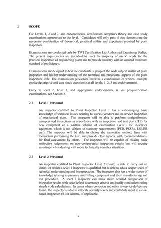 4
2 SCOPE
For Levels 1, 2 and 3, and endorsements, certification comprises theory and case study
examinations appropriate to the level. Candidates will only pass if they demonstrate the
necessary combination of theoretical, practical ability and experience required by plant
inspectors.
Examinations are conducted only by TWI Certification Ltd Authorised Examining Bodies.
The present requirements are intended to meet the majority of users’ needs for the
practical inspection of engineering plant and to provide industry with an assured minimum
standard of proficiency.
Examinations are designed to test the candidate’s grasp of the wide subject matter of plant
inspection and his/her understanding of the technical and procedural aspects of the plant
inspectors’ role. The examination procedure involves a combination of written, multiple
choice descriptive and case study questions (at all levels; 1, 2, 3 and endorsements).
Entry to level 2, level 3, and appropriate endorsements, is via prequalification
examinations, see Section 3.
2.1 Level 1 Personnel
An inspector certified to Plant Inspector Level 1 has a wide-ranging basic
knowledge of technical issues relating to works (vendor) and in-service inspection
of mechanical plant. The inspector will be able to perform straightforward
unsupervised inspections in accordance with an inspection and test plan (ITP) for
new equipment or a written scheme of examination (WSE) for in-service
equipment which is not subject to statutory requirements (PED, PSSRs, LOLER
etc.). The inspector will be able to choose the inspection method, liase with
technicians performing the test, and provide clear reports, with recommendations,
for final assessment by others. The inspector will be capable of making basic
subjective judgements on non-controversial inspection results but will require
assistance when dealing with more technically complex situations.
2.2 Level 2 Personnel
An inspector certified to Plant Inspector Level 2 (basic) is able to carry out all
duties for which a level 1 inspector is qualified but is able to add a deeper level of
technical understanding and interpretation. The inspector also has a wider scope of
knowledge relating to pressure and lifting equipment and their manufacturing and
test procedure. A level 2 inspector can make more detailed comparison of
inspection results with code/defect acceptance criteria and justify conclusions using
simple code calculations. In cases where corrosion and other in-service defects are
found, the inspector is able to allocate severity levels and contribute input to a risk-
based-inspection (RBI) scheme, if applicable.
 