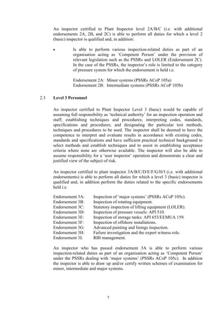 5
An inspector certified to Plant Inspector level 2A/B/C (i.e. with additional
endorsements 2A, 2B, and 2C) is able to perform all duties for which a level 2
(basic) inspector is qualified and, in addition:
• Is able to perform various inspection-related duties as part of an
organisation acting as ‘Competent Person’ under the provision of
relevant legislation such as the PSSRs and LOLER (Endorsement 2C).
In the case of the PSSRs, the inspector’s role is limited to the category
of pressure system for which the endorsement is held i.e.
Endorsement 2A: Minor systems (PSSRs ACoP 105a)
Endorsement 2B: Intermediate systems (PSSRs ACoP 105b)
2.3 Level 3 Personnel
An inspector certified to Plant Inspector Level 3 (basic) would be capable of
assuming full responsibility as ‘technical authority’ for an inspection operation and
staff; establishing techniques and procedures; interpreting codes, standards,
specifications and procedures; and designating the particular test methods,
techniques and procedures to be used. The inspector shall be deemed to have the
competence to interpret and evaluate results in accordance with existing codes,
standards and specifications and have sufficient practical technical background to
select methods and establish techniques and to assist in establishing acceptance
criteria where none are otherwise available. The inspector will also be able to
assume responsibility for a ‘user inspector’ operation and demonstrate a clear and
justified view of the subject of risk.
An inspector certified to plant inspector 3A/B/C/D/E/F/G/H/I (i.e. with additional
endorsements) is able to perform all duties for which a level 3 (basic) inspector is
qualified and, in addition perform the duties related to the specific endorsements
held i.e.
Endorsement 3A: Inspection of ‘major systems’ (PSSRs ACoP 105c).
Endorsement 3B: Inspection of rotating equipment.
Endorsement 3C: Statutory inspection of lifting equipment (LOLER).
Endorsement 3D: Inspection of pressure vessels: API 510.
Endorsement 3E: Inspection of storage tanks: API 653/EEMUA 159.
Endorsement 3F: Inspection of offshore installations.
Endorsement 3G: Advanced painting and linings inspection.
Endorsement 3H: Failure investigation and the expert witness role.
Endorsement 3I: RBI management.
An inspector who has passed endorsement 3A is able to perform various
inspection-related duties as part of an organisation acting as ‘Competent Person’
under the PSSRs dealing with ‘major systems’ (PSSRs ACoP 105c). In addition
the inspector is able to draw up and/or certify written schemes of examination for
minor, intermediate and major systems.
 