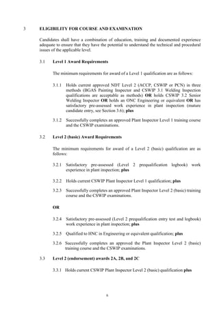 6
3 ELIGIBILITY FOR COURSE AND EXAMINATION
Candidates shall have a combination of education, training and documented experience
adequate to ensure that they have the potential to understand the technical and procedural
issues of the applicable level.
3.1 Level 1 Award Requirements
The minimum requirements for award of a Level 1 qualification are as follows:
3.1.1 Holds current approved NDT Level 2 (ACCP, CSWIP or PCN) in three
methods (BGAS Painting Inspector and CSWIP 3.1 Welding Inspection
qualifications are acceptable as methods) OR holds CSWIP 3.2 Senior
Welding Inspector OR holds an ONC Engineering or equivalent OR has
satisfactory pre-assessed work experience in plant inspection (mature
candidate entry, see Section 3.6); plus
3.1.2 Successfully completes an approved Plant Inspector Level 1 training course
and the CSWIP examinations.
3.2 Level 2 (basic) Award Requirements
The minimum requirements for award of a Level 2 (basic) qualification are as
follows:
3.2.1 Satisfactory pre-assessed (Level 2 prequalification logbook) work
experience in plant inspection; plus
3.2.2 Holds current CSWIP Plant Inspector Level 1 qualification; plus
3.2.3 Successfully completes an approved Plant Inspector Level 2 (basic) training
course and the CSWIP examinations.
OR
3.2.4 Satisfactory pre-assessed (Level 2 prequalification entry test and logbook)
work experience in plant inspection; plus
3.2.5 Qualified to HNC in Engineering or equivalent qualification; plus
3.2.6 Successfully completes an approved the Plant Inspector Level 2 (basic)
training course and the CSWIP examinations.
3.3 Level 2 (endorsement) awards 2A, 2B, and 2C
3.3.1 Holds current CSWIP Plant Inspector Level 2 (basic) qualification plus
 