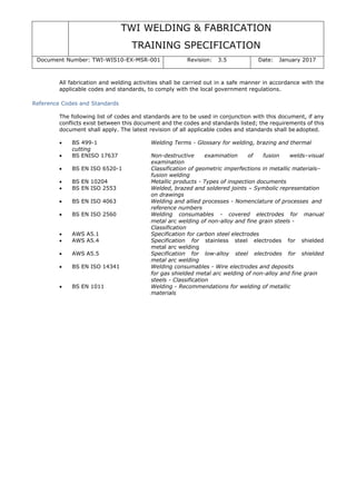TWI WELDING & FABRICATION
TRAINING SPECIFICATION
Document Number: TWI-WIS10-EX-MSR-001 Revision: 3.5 Date: January 2017
All fabrication and welding activities shall be carried out in a safe manner in accordance with the
applicable codes and standards, to comply with the local government regulations.
Reference Codes and Standards
The following list of codes and standards are to be used in conjunction with this document, if any
conflicts exist between this document and the codes and standards listed; the requirements of this
document shall apply. The latest revision of all applicable codes and standards shall be adopted.
• BS 499-1 Welding Terms - Glossary for welding, brazing and thermal
cutting
• BS ENISO 17637 Non-destructive examination of fusion welds–visual
examination
• BS EN ISO 6520-1 Classification of geometric imperfections in metallic materials–
fusion welding
• BS EN 10204 Metallic products - Types of inspection documents
• BS EN ISO 2553 Welded, brazed and soldered joints – Symbolic representation
on drawings
• BS EN ISO 4063 Welding and allied processes - Nomenclature of processes and
reference numbers
• BS EN ISO 2560 Welding consumables - covered electrodes for manual
metal arc welding of non-alloy and fine grain steels -
Classification
• AWS A5.1 Specification for carbon steel electrodes
• AWS A5.4 Specification for stainless steel electrodes for shielded
metal arc welding
• AWS A5.5 Specification for low-alloy steel electrodes for shielded
metal arc welding
• BS EN ISO 14341 Welding consumables - Wire electrodes and deposits
for gas shielded metal arc welding of non-alloy and fine grain
steels - Classification
• BS EN 1011 Welding - Recommendations for welding of metallic
materials
 