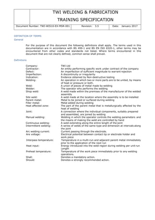 TWI WELDING & FABRICATION
TRAINING SPECIFICATION
Document Number: TWI-WIS10-EX-MSR-001 Revision: 3.5 Date: January 2017
DEFINITION OF TERMS
General
For the purpose of this document the following definitions shall apply. The terms used in this
documentation are in accordance with BS 499-1 and BS EN ISO 6520-1, other terms may be
encountered from other codes and standards not listed. Where terms encountered in this
document that are not clearly defined, common sense shall prevail.
Definitions
Company: TWI Ltd
Contractor: An entity performing specific work under contract of the company
Defect: An imperfection of sufficient magnitude to warrant rejection
Imperfection: A discontinuity or irregularity
Indication: Evidence obtained by Non-destructive testing
Welding: An operation in which two or more parts are to be united, by means
of heat or pressure or both.
Weld: A union of pieces of metal made by welding
Welder: The operator who performs the welding
Shop weld: A weld made within the premises of the manufacturer of the welded
assembly
Site weld: A weld made at the location where the assembly is to be installed
Parent metal: Metal to be joined or surfaced during welding
Filler metal: Metal added during welding
Heat affected zone: The part of the parent metal that is metallurgically affected by the
heat of welding
Joint: A connection where the individual components, suitably prepared
and assembled, are joined by welding
Manual welding: Welding in which the operator controls the welding parameters and
the means of making the weld are controlled by hand
Continuous welding: A weld extending along the entire length of the joint
Intermittent welding: A series of welds of the same type and dimension at intervals along
the joint
Arc welding current: Current passing through the electrode.
Are voltage: Electrical potential between contact tip or electrode holder and
work piece
Interpass temperature: Temperature in a multi-run and adjacent parent metal immediately
prior to the application of the next run
Heat input: Energy introduced into the weld region during welding per unit run
Length
Preheat temperature: Temperature of the work piece immediately prior to any welding
operations.
Shall: Denotes a mandatory action.
Should: Denotes a strongly recommended action.
 