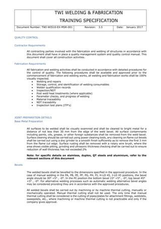 TWI WELDING & FABRICATION
TRAINING SPECIFICATION
Document Number: TWI-WIS10-EX-MSR-001 Revision: 3.5 Date: January 2017
QUALITY CONTROL
Contractor Requirements
All contracting parties involved with the fabrication and welding of structures in accordance with
this document shall have in place a quality management system and quality control manual. This
document shall cover all construction activities.
Fabrication Requirements
All fabrication and welding activities shall be conducted in accordance with detailed procedures for
the control of quality. The following procedures shall be available and approved prior to the
commencement of fabrication and welding works, all welding and fabrication works shall be 100%
visually inspected.
• Welding and repairs
• Storage, control, and identification of welding consumables
• Welder qualification records
• Inspection/NDT
• Post weld heat treatments (where applicable)
• Parameter checks, and progress of welding
• Material traceability
• NDT traceability
• Inspection test plans (ITP's)
JOINT PREPARATION DETAILS
Base Metal Preparation
All surfaces to be welded shall be visually examined and shall be cleaned to bright metal for a
distance of not less than 30 mm from the edge of the weld bevel. All surface contaminants
including paints, oils, grease, or other foreign substances shall be removed from the weld bevel.
Surface cleaning should be carried out using power cleaning tools, any cleaning on flame cut bevels
shall be carried out using a disc grinder to a smooth finish sufficiently as to remove the first 3 mm
from the flame cut edge. Surface rusting shall be removed with a rotary wire brush, where the
area shows visible pitting, grinding and ultrasonic thickness checking shall be carried out to ensure
reduction of wall thickness has not exceeded 2%
Note: for specific details on stainless, duplex, QT steels and aluminium, refer to the
relevant sections of this document
Bevels
The welded bevels shall be bevelled to the dimensions specified in the approved procedure. In the
case of manual welding in the PA, PB, PE, PF, PG, PH, PJ, H-LO 45, J-LO 45 positions, the bevel
angle should be 30° +5° , -0°. In the PC position the bottom bevel 15° +5° , -0°, top bevel 45°
+5° , -0°. For alternative welding processes such as automatic welding alternative bevel angles
may be considered providing they are in accordance with the approved procedures.
All welded bevels shall be carried out by machining or by machine thermal cutting, manually or
mechanically operated. Manual thermal cutting shall not be used. The only time that manual
thermal cutting shall be considered is the cutting of pipes/plates for attachment fittings, weldolets,
sweepolets, etc., where machining or machine thermal cutting is not practicable and only if the
company gives approval.
 