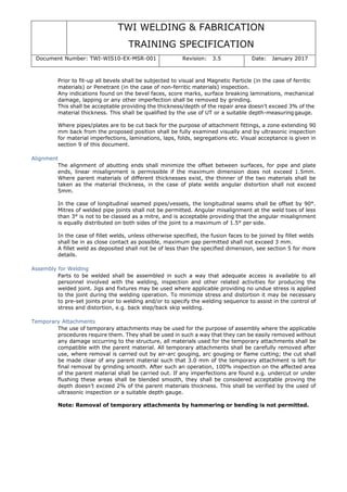 TWI WELDING & FABRICATION
TRAINING SPECIFICATION
Document Number: TWI-WIS10-EX-MSR-001 Revision: 3.5 Date: January 2017
Prior to fit-up all bevels shall be subjected to visual and Magnetic Particle (in the case of ferritic
materials) or Penetrant (in the case of non-ferritic materials) inspection.
Any indications found on the bevel faces, score marks, surface breaking laminations, mechanical
damage, lapping or any other imperfection shall be removed by grinding.
This shall be acceptable providing the thickness/depth of the repair area doesn’t exceed 3% of the
material thickness. This shall be qualified by the use of UT or a suitable depth-measuringgauge.
Where pipes/plates are to be cut back for the purpose of attachment fittings, a zone extending 90
mm back from the proposed position shall be fully examined visually and by ultrasonic inspection
for material imperfections, laminations, laps, folds, segregations etc. Visual acceptance is given in
section 9 of this document.
Alignment
The alignment of abutting ends shall minimize the offset between surfaces, for pipe and plate
ends, linear misalignment is permissible if the maximum dimension does not exceed 1.5mm.
Where parent materials of different thicknesses exist, the thinner of the two materials shall be
taken as the material thickness, in the case of plate welds angular distortion shall not exceed
5mm.
In the case of longitudinal seamed pipes/vessels, the longitudinal seams shall be offset by 90°.
Mitres of welded pipe joints shall not be permitted. Angular misalignment at the weld toes of less
than 3° is not to be classed as a mitre, and is acceptable providing that the angular misalignment
is equally distributed on both sides of the joint to a maximum of 1.5° per side.
In the case of fillet welds, unless otherwise specified, the fusion faces to be joined by fillet welds
shall be in as close contact as possible, maximum gap permitted shall not exceed 3 mm.
A fillet weld as deposited shall not be of less than the specified dimension, see section 5 for more
details.
Assembly for Welding
Parts to be welded shall be assembled in such a way that adequate access is available to all
personnel involved with the welding, inspection and other related activities for producing the
welded joint. Jigs and fixtures may be used where applicable providing no undue stress is applied
to the joint during the welding operation. To minimize stress and distortion it may be necessary
to pre-set joints prior to welding and/or to specify the welding sequence to assist in the control of
stress and distortion, e.g. back step/back skip welding.
Temporary Attachments
The use of temporary attachments may be used for the purpose of assembly where the applicable
procedures require them. They shall be used in such a way that they can be easily removed without
any damage occurring to the structure, all materials used for the temporary attachments shall be
compatible with the parent material. All temporary attachments shall be carefully removed after
use, where removal is carried out by air-arc gouging, arc gouging or flame cutting; the cut shall
be made clear of any parent material such that 3.0 mm of the temporary attachment is left for
final removal by grinding smooth. After such an operation, 100% inspection on the affected area
of the parent material shall be carried out. If any imperfections are found e.g. undercut or under
flushing these areas shall be blended smooth, they shall be considered acceptable proving the
depth doesn’t exceed 2% of the parent materials thickness. This shall be verified by the used of
ultrasonic inspection or a suitable depth gauge.
Note: Removal of temporary attachments by hammering or bending is not permitted.
 