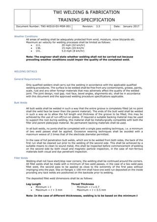 TWI WELDING & FABRICATION
TRAINING SPECIFICATION
Document Number: TWI-WIS10-EX-MSR-001 Revision: 3.5 Date: January 2017
Weather Conditions
All areas of welding shall be adequately protected from wind, moisture, snow blizzards etc.
Maximum air velocity for welding processes shall be limited as follows:
• 111. 20 mph (32 km/hr)
• 136. 15 mph (24 Km/hr
• 141. 5.0 mph (8 km/hr)
Note: The engineer shall state whether welding shall not be carried out because
prevailing weather conditions could impair the quality of the completed weld.
WELDING DETAILS
General Requirements
Only qualified welders shall carry out the welding in accordance with the applicable qualified
welding procedures. The surface to be welded shall be free from any contaminants, grease, paints,
scale, rust and any other foreign materials that may adversely affect the quality of the welded
joint. The joint design, root gap, root face, bevel angles, alignments etc. shall be in accordance
with this document and the approved welding procedure specifications applicable.
Butt Welds
All butt welds shall be welded in such a way that the entire groove is completely filled (at no point
shall the weld face be lower than the parent material). The ends of the butt weld shall be welded
in such a way as to allow the full length and thickness of the groove to be filled; this may be
achieved by the use of run-off/run-on plates. If required a suitable backing material may be used
to support the root during welding, this material shall be metallurgically compatible with both the
filler and parent plate/pipe material. No permanent backing materials shall be used.
In all butt welds, no joints shall be completed with a single pass welding technique, i.e. a minimum
of two weld passes shall be applied. Excessive weaving techniques shall be avoided with a
maximum weave of 2 times that of the electrode diameter permitted.
In the case of full penetration butt welds, which are to be welded from both sides, the back of the
first run shall be cleaned out prior to the welding of the second side. This shall be achieved by a
suitable means to clean to sound metal, this shall be inspected before commencement of welding
on the second side by both visual and magnetic particle inspection, in the case of non-ferrous
materials both visual and dye penetrant inspection.
Fillet Welds
Welding shall not have start/stop near corners; the welding shall be continued around the corners.
All fillet welds shall be made with a minimum of two weld passes, in the case of a two weld pass
fillet weld, the second pass to be applied as close to the extremity of the first pass without
impinging onto the pipe. Slip on flanges ≤ 100 mm shall have one weld run deposited on the inside
providing any tack welds are positioned on the backside prior to welding.
The deposited fillet weld dimensions shall be as follows:
Leg Length Throat Thickness
• Minimum = t Minimum = t x 0.7
• Maximum = t + 3 mm Maximum = t + 0.5 mm
Note: In the case of different thicknesses, welding is to be based on the minimum t
 