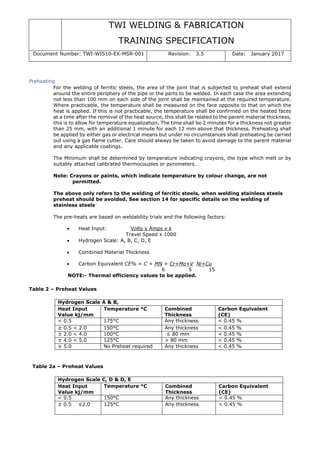 TWI WELDING & FABRICATION
TRAINING SPECIFICATION
Document Number: TWI-WIS10-EX-MSR-001 Revision: 3.5 Date: January 2017
Preheating
For the welding of ferritic steels, the area of the joint that is subjected to preheat shall extend
around the entire periphery of the pipe or the parts to be welded. In each case the area extending
not less than 100 mm on each side of the joint shall be maintained at the required temperature.
Where practicable, the temperature shall be measured on the face opposite to that on which the
heat is applied. If this is not practicable, the temperature shall be confirmed on the heated faces
at a time after the removal of the heat source, this shall be related to the parent material thickness,
this is to allow for temperature equalization. The time shall be 2 minutes for a thickness not greater
than 25 mm, with an additional 1 minute for each 12 mm above that thickness. Preheating shall
be applied by either gas or electrical means but under no circumstances shall preheating be carried
out using a gas flame cutter. Care should always be taken to avoid damage to the parent material
and any applicable coatings.
The Minimum shall be determined by temperature indicating crayons, the type which melt or by
suitably attached calibrated thermocouples or pyrometers.
Note: Crayons or paints, which indicate temperature by colour change, are not
permitted.
The above only refers to the welding of ferritic steels, when welding stainless steels
preheat should be avoided. See section 14 for specific details on the welding of
stainless steels
The pre-heats are based on weldability trials and the following factors:
• Heat Input: Volts x Amps x k
Travel Speed x 1000
• Hydrogen Scale: A, B, C, D, E
• Combined Material Thickness
• Carbon Equivalent CE% = C + MN + Cr+Mo+V Ni+Cu
6 5 15
NOTE:- Thermal efficiency values to be applied.
Table 2 – Preheat Values
Hydrogen Scale A & B,
Heat Input
Value kj/mm
Temperature °C Combined
Thickness
Carbon Equivalent
(CE)
< 0.5 175°C Any thickness < 0.45 %
≥ 0.5 < 2.0 150°C Any thickness < 0.45 %
≥ 2.0 < 4.0 100°C ≤ 80 mm < 0.45 %
≥ 4.0 < 5.0 125°C > 80 mm < 0.45 %
≥ 5.0 No Preheat required Any thickness < 0.45 %
Table 2a – Preheat Values
Hydrogen Scale C, D & D, E
Heat Input
Value kj/mm
Temperature °C Combined
Thickness
Carbon Equivalent
(CE)
< 0.5 150°C Any thickness < 0.45 %
≥ 0.5 ≤2.0 125°C Any thickness < 0.45 %
 