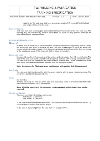 TWI WELDING & FABRICATION
TRAINING SPECIFICATION
Document Number: TWI-WIS10-EX-MSR-001 Revision: 3.5 Date: January 2017
metal tie-in. The tack weld shall have a minimum length of 45 mm or 20% of the total
weld length whichever is the less.
Inter-run Cleaning
Each weld pass shall be thoroughly cleaned before the commencement of the next weld pass. The
cleaning may be performed by hand or power tools. All scale and slag shall be removed. All
stop/starts shall be blended smooth.
WELDING ACCEPTANCE LEVELS
General
All welds shall be subjected to visual inspection. Inspection of welds during welding shall be carried
out on the root pass where practicable. All weld caps shall be examined, all inspected welds shall
comply with the acceptance levels in this document, any imperfection found which does not comply
to the acceptance levels of the document shall be cause for rejection.
Excess weld metal
Excess weld metal (reinforcement) shall be uniform and not greater than 2.0 mm in height. The
toes of the weld shall blend smoothly with the parent material with no sharp indications visible.
The weld toes shall not extend into the parent material by more than 2.5 mm on either side of the
weld. At no point shall the weld face be lower than the plate/pipe surface.
Note: Acceptance for fillet weld sizes shall comply with section 5 of this document.
Root Profile
The root pass shall blend smoothly with the parent material with no sharp indications visible. The
penetration bead shall not exceed 3 mm.
Cracks
Not permitted
If cracks are found in a weld the entire weld shall be cut out, under no circumstances shall welds
with positively identified cracks be repaired.
Note: With the approval of the company, crater cracks of no less than 5 mm maybe
repaired.
Porosity and Cavities
Maximum permitted individual pore dimension
• Butt Welds: 1.5mm max
• Fillet Welds: 1.5mm max
In the case of elongated cavities (wormholes), the maximum length permitted shall not exceed 15
mm in any continuous or intermittent length.
In the case of clustered porosity the area shall not exceed 50mm2
.
 