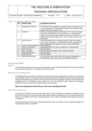 TWI WELDING & FABRICATION
TRAINING SPECIFICATION
Document Number: TWI-WIS10-EX-MSR-001 Revision: 3.5 Date: January 2017
Table 3 - Acceptance Criteria for Welds
No Defect Type Acceptance Criteria
1 Slag/Silica inclusions The length of the slag/silica inclusion shall not exceed 50 mm
in any continuous or intermittent length. Accumulative total
length shall not exceed 50 mm.
2 Undercut No sharp undercut shall be permitted. The maximum length
shall not exceed 50mm in any continuous or intermittent
length. Accumulative total length shall not exceed 50 mm. The
depth shall not be greater than 1.0 mm. Root undercut not
permitted
3 Lack of fusion Surface breaking lack of sidewall fusion shall not exceed 15
mm in any continuous or intermittent length. Accumulative
total length shall not exceed 15 mm in any weld length
4 Lack of root penetration Not permitted
5 Lack of root fusion Accumulative 50 mm max, continuous or intermittent
6 Burn Through Not permitted
7 Root concavity 50mm maximum length. 3mm maximum depth
8 Cold Lap/Overlap Not Permitted.
9 Oxidized Root Not Permitted.
10 Mechanical damage No stray tack welds permitted. All grinding/chipping/hard
stamping/hammer marks shall be blended smoothly
WELDING EQUIPMENT
General
The contracting parties carrying out the fabrication works shall be responsible for ensuring that all
the equipment required is in a good safe working order.
Welding and Cutting Equipment
All welding plant and cutting equipment shall have the capacity necessary to produce a sound weld
in accordance with the relevant procedures being adopted. All welding plant and cutting equipment
shall be calibrated every 3 months with maintenance records available. Cabling must be sufficiently
insulated and of a sufficient cross section to carry the required value without overheating.
Equipment not meeting these requirements shall be replace
Note: All welding plant shall have an OCV not exceeding 90 volts.
Equipment for Measuring
All equipment required for measuring shall have a valid certificate of calibration, calibration shall
be carried out every 12 months, these dates shall be clearly visible either on the measuring device
itself or be available in the form of documentation, with a clear traceability to the measuring device
in question.
Adequate means of measuring welding parameters such as welding current, welding voltage and
travel speeds shall be available.
 