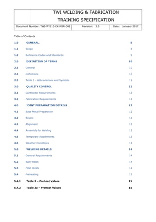 TWI WELDING & FABRICATION
TRAINING SPECIFICATION
Document Number: TWI-WIS10-EX-MSR-001 Revision: 3.5 Date: January 2017
Table of Contents
1.0 GENERAL. 8
1.1 Scope 8
1.2 Reference Codes and Standards 9
2.0 DEFINITION OF TERMS 10
2.1 General 10
2.2 Definitions 10
2.3 Table 1 - Abbreviations and Symbols 11
3.0 QUALITY CONTROL 12
3.1 Contractor Requirements 12
3.2 Fabrication Requirements 12
4.0 JOINT PREPARATION DETAILS 12
4.1 Base Metal Preparation 12
4.2 Bevels 12
4.3 Alignment 13
4.4 Assembly for Welding 13
4.5 Temporary Attachments 13
4.6 Weather Conditions 14
5.0 WELDING DETAILS 14
5.1 General Requirements 14
5.2 Butt Welds 14
5.3 Fillet Welds 14
5.4 Preheating 15
5.4.1 Table 2 – Preheat Values 15
5.4.2 Table 2a – Preheat Values 15
 