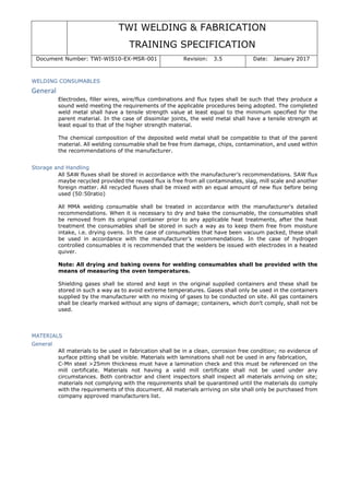 TWI WELDING & FABRICATION
TRAINING SPECIFICATION
Document Number: TWI-WIS10-EX-MSR-001 Revision: 3.5 Date: January 2017
WELDING CONSUMABLES
General
Electrodes, filler wires, wire/flux combinations and flux types shall be such that they produce a
sound weld meeting the requirements of the applicable procedures being adopted. The completed
weld metal shall have a tensile strength value at least equal to the minimum specified for the
parent material. In the case of dissimilar joints, the weld metal shall have a tensile strength at
least equal to that of the higher strength material.
The chemical composition of the deposited weld metal shall be compatible to that of the parent
material. All welding consumable shall be free from damage, chips, contamination, and used within
the recommendations of the manufacturer.
Storage and Handling
All SAW fluxes shall be stored in accordance with the manufacturer’s recommendations. SAW flux
maybe recycled provided the reused flux is free from all contaminates, slag, mill scale and another
foreign matter. All recycled fluxes shall be mixed with an equal amount of new flux before being
used (50:50ratio)
All MMA welding consumable shall be treated in accordance with the manufacturer's detailed
recommendations. When it is necessary to dry and bake the consumable, the consumables shall
be removed from its original container prior to any applicable heat treatments, after the heat
treatment the consumables shall be stored in such a way as to keep them free from moisture
intake, i.e. drying ovens. In the case of consumables that have been vacuum packed, these shall
be used in accordance with the manufacturer’s recommendations. In the case of hydrogen
controlled consumables it is recommended that the welders be issued with electrodes in a heated
quiver.
Note: All drying and baking ovens for welding consumables shall be provided with the
means of measuring the oven temperatures.
Shielding gases shall be stored and kept in the original supplied containers and these shall be
stored in such a way as to avoid extreme temperatures. Gases shall only be used in the containers
supplied by the manufacturer with no mixing of gases to be conducted on site. All gas containers
shall be clearly marked without any signs of damage; containers, which don’t comply, shall not be
used.
MATERIALS
General
All materials to be used in fabrication shall be in a clean, corrosion free condition; no evidence of
surface pitting shall be visible. Materials with laminations shall not be used in any fabrication,
C-Mn steel >25mm thickness must have a lamination check and this must be referenced on the
mill certificate. Materials not having a valid mill certificate shall not be used under any
circumstances. Both contractor and client inspectors shall inspect all materials arriving on site;
materials not complying with the requirements shall be quarantined until the materials do comply
with the requirements of this document. All materials arriving on site shall only be purchased from
company approved manufacturers list.
 