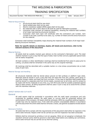 TWI WELDING & FABRICATION
TRAINING SPECIFICATION
Document Number: TWI-WIS10-EX-MSR-001 Revision: 3.5 Date: January 2017
Material Requirements
• All structural steel shall be new stock.
• Spiral welded pipe shall not be used.
• Electric-resistance welded (ERW) pipes shall not be used.
• No materials with a CE% above 0.48 shall be used for fabrication purposes.
• Contractor shall maintain all material traceability, showing the material heat numbers
of all major load bearing structural members.
• Contractor shall mark each mill certificate with the contractor’s job number, item
number to be used, quantity to be used, e.g. number of meters and the area of structure
for the material.
Contractor shall maintain traceability maps showing the material heat numbers of all major load-
bearing structural members.
Note: for specific details on stainless, duplex, QT steels and aluminium, refer to the
relevant sections of this document
Material Marking
All steels shall be suitably marked upon delivery to the contractor’s fabrication yard. The steel
shall be marked in such a way that the type of steel, heat number and any applicable special tests
can be easily recognized.
All heat numbers or other identification markings shall be transferred from piece to piece prior to
cutting, cut pieces shall be remarked in the same way as the original markings.
All markings shall be stencilled with a suitable marker or a low stress concentration die on both
ends of each item.
Material Storage and Handling
All structural materials shall be stored above ground on flat surfaces or platform type skids.
Materials shall be stored in such a way that they are kept free from dirt, grease, paint spray or
any other foreign matter and kept free from corrosion. In the case of stainless steel grades these
shall be stored in a separate area from ferritic steels, covered over at all times, and no contact to
be made with ferritic materials at any time, e.g. fork lift trucks shall be suitably protected against
steel to steel contact, all lifting equipment shall be used in such a way as to avoid ferritic contact
with the stainless materials.
DEFECT REPAIR AND CUT-OUTS
General
All weld repairs shall be conducted in accordance with the weld repair procedures and only
conducted by qualified welders. No weld repair or cut-out shall be conducted without the
authorization of the company. All repairs shall be witnesses 100% by a qualified welding Inspector.
A weld may only be repaired once, if the weld still contains unacceptable defects in accordance
with this document the entire weld shall be removed. Cracks, see general acceptance levels section
6.
Removal of Defects
All welds that fail to comply with the requirements of this document shall either be repaired or the
entire weld removed. Repairs shall not be carried out until full inspection has been conducted.
Defects shall be removed by grinding or air-arc gouging. When arc-air gouging is employed, the
resultant removal cavity shall be ground to clean base metal before any welding can commence.
Entire weld removal may be carried out by thermal cutting.
 