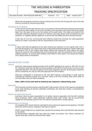 TWI WELDING & FABRICATION
TRAINING SPECIFICATION
Document Number: TWI-WIS10-EX-MSR-001 Revision: 3.5 Date: January 2017
When thermal gouging or thermal cutting is being used, the last 10% through the root of the weld
shall be removed by mechanical grinding.
Preparation for Re-Welding
In the case of a partial weld removal, the cut out portion shall be sufficiently deep and long enough
to remove the entire defect. At the ends and sides of the excavation area there shall be a gradual
taper from the base of the cut to the surface of the weld metal. The width and profile of the
excavation shall give adequate access for re-welding. The repair groove shall be inspected by dye
penetrant or magnetic particle inspection to ensure that the defect has been entirely removed.
In the case of a cut-out, involving the entire defective weld to be removed, the weld preparation
shall be re-made in accordance with the requirements of this document.
Re-Welding
A repair weld shall be subjected to the same testing and inspection as the original weld, with a
pre-heat temperature 75o
C above that of the original weld preheat temperature. Repair welds shall
be limited to 25% of the original weld length, defects that exceed this value require the entire
weld to be removed. All re-welding shall only be carried out under full supervision from a qualified
welding inspector; no vertical down welding is permitted for weld repairs. Full records and reports
of all repairs shall be maintained.
NON-DESTRUCTIVE TESTING
General
Contractor shall propose specific procedures for all NDT methods to be used e.g. MPI, DPI, UT and
RT. Contractor shall only use NDT personnel qualified to EN ISO 9712 level II as a minimum in the
applicable discipline, this also includes any third party inspection services. All third party inspection
service companies can only be used with approval from the company.
Whenever radiography is employed as the main NDT method, a percentage of welds shall be
inspected by ultrasonic testing. As a minimum 100% of the first 10 welds, after which 100% of
one weld after every 25 welds completed.
Note: 100% of the weld shall be tested by the inspection method being used.
Equipment
All contracting and third parties conducting NDT shall provide a full list of all inspection equipment
to be used including all relevant calibration certificates; this shall also include a comprehensive
spare parts list.
Health and Safety Requirements
Contractor shall be solely responsible for all safety concerns associated with the NDT methods
being employed. When using radioactive materials these shall comply with the government
regulations and possess a permit from the relevant national atomic energy agency.
Documentation and Records
All completed NDT reports shall be submitted to the company for approval and signature. The NDT
technician performing the inspection shall sign all reports.
All NDT reports shall have an original copy issued to the company and a soft and hard copy retained
in the job file.
All discontinuities detected shall have both the length and position from datum reported. UT
reports shall also include the discontinuities depth.
 