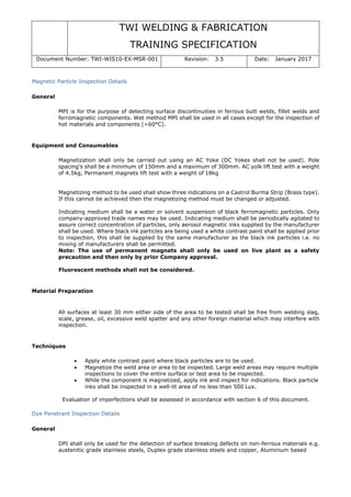 TWI WELDING & FABRICATION
TRAINING SPECIFICATION
Document Number: TWI-WIS10-EX-MSR-001 Revision: 3.5 Date: January 2017
Magnetic Particle Inspection Details
General
MPI is for the purpose of detecting surface discontinuities in ferrous butt welds, fillet welds and
ferromagnetic components. Wet method MPI shall be used in all cases except for the inspection of
hot materials and components (>60°C).
Equipment and Consumables
Magnetization shall only be carried out using an AC Yoke (DC Yokes shall not be used). Pole
spacing’s shall be a minimum of 150mm and a maximum of 300mm. AC yolk lift test with a weight
of 4.5kg, Permanent magnets lift test with a weight of 18kg
Magnetizing method to be used shall show three indications on a Castrol Burma Strip (Brass type).
If this cannot be achieved then the magnetizing method must be changed or adjusted.
Indicating medium shall be a water or solvent suspension of black ferromagnetic particles. Only
company-approved trade names may be used. Indicating medium shall be periodically agitated to
assure correct concentration of particles, only aerosol magnetic inks supplied by the manufacturer
shall be used. Where black ink particles are being used a white contrast paint shall be applied prior
to inspection, this shall be supplied by the same manufacturer as the black ink particles i.e. no
mixing of manufacturers shall be permitted.
Note: The use of permanent magnets shall only be used on live plant as a safety
precaution and then only by prior Company approval.
Fluorescent methods shall not be considered.
Material Preparation
All surfaces at least 30 mm either side of the area to be tested shall be free from welding slag,
scale, grease, oil, excessive weld spatter and any other foreign material which may interfere with
inspection.
Techniques
• Apply white contrast paint where black particles are to be used.
• Magnetize the weld area or area to be inspected. Large weld areas may require multiple
inspections to cover the entire surface or test area to be inspected.
• While the component is magnetized, apply ink and inspect for indications. Black particle
inks shall be inspected in a well-lit area of no less than 500 Lux.
Evaluation of imperfections shall be assessed in accordance with section 6 of this document.
Dye Penetrant Inspection Details
General
DPI shall only be used for the detection of surface breaking defects on non-ferrous materials e.g.
austenitic grade stainless steels, Duplex grade stainless steels and copper, Aluminium based
 