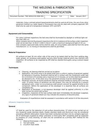 TWI WELDING & FABRICATION
TRAINING SPECIFICATION
Document Number: TWI-WIS10-EX-MSR-001 Revision: 3.5 Date: January 2017
materials. Colour contrast solvent based penetrants shall be used at all times, the use of any other
penetrant method e.g. water based or fluorescent may only be used with company approval. DPI
shall only be used at a temperature between 10°C and 50°C
Equipment and Consumables
For colour contrast inspections the test area shall be illuminated by daylight or artificial light not
less than 500 Lux.
When company permits fluorescent inspections the UV-A irradiance at the surface under inspection
shall not be less than 10 W/m2
(1000 m W/cm2
) with a maximum background light of 20 Lux.
Only company approved trade names shall be used, all consumables used shall be from the same
manufacturer i.e. no mixing of manufacturers shall be permitted.
Material Preparation
All surfaces at least 30 mm either side of the area to be tested shall be free from welding slag,
scale, grease, oil, excessive weld spatter and any other foreign material which may interfere with
inspection. All surfaces to be inspected by DPI shall be cleaned thoroughly using a solvent based
cleaner.
Techniques
• Cleaning, all cleaning shall be carried out as above
• Application, the entire area to be tested shall have a uniform coating of penetrant applied
by spraying or brushing. Penetrant shall be left in contact with the component under test
for a minimum of 5 minutes and a maximum of 15 minutes; at no time shall the penetrant
be allowed to dry. If this does occur the penetrant process must be started again.
• Penetrant removal, all excess penetrant shall be removed initially by wiping with a lint free
cloth. If further traces of penetrant are still present, this may be removed by a solvent
dampened cloth; under no circumstances shall solvent remover be applied directly to the
component. Before the application of the developer it is essential that all surfaces are
completely dry.
• Application of Developer, a non-aqueous developer shall be applied uniformly in a thin
layer across the entire test surface
• Inspection, inspection of the test surface shall start immediately the developer is applied,
any signs of penetrant bleed-out may indicate the presence of discontinuities.
Evaluation of imperfections shall be assessed in accordance with section 6 of this document.
Ultrasonic Inspection Details
General
UT shall be used for the detection of sub-surface discontinuities; UT shall not be carried out on
any Austenitic grade stainless steels. Duplex stainless steels and Aluminium may be considered
providing sufficient attenuation checks have been conducted and then only by company approval.
All UT technicians supplied by either contractor or third party NDT companies shall be subjected
to company UT cross checking. UT shall only be considered as a primary NDT method for the
following:
• Material thicknesses > 80 mm
• Tee butt welds
• Cruciform Butt welds
 