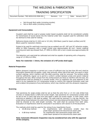 TWI WELDING & FABRICATION
TRAINING SPECIFICATION
Document Number: TWI-WIS10-EX-MSR-001 Revision: 3.5 Date: January 2017
• Set-through Butt welds (including nozzles)
• Set-on Butt welds (including nozzles)
Equipment and Consumables
Couplant used shall be a gel or grease (water based couplants shall not be considered) suitable
for transmission of sound waves into the material under test. Couplant used for calibration shall
be identical to that used for testing.
Reference blocks shall be V1 (A2) and or V2 (A4), IOW Black (used for beam profiles) and RC
Block (used for resolution checks).
Probes to be used for weld body scanning (cap as welded) are 45°, 60° and 70°
refraction angles,
4MHz to 5Mhz frequency with a single crystal area approximately 80 mm2
. Parent material
scanning and weld cap dressed flush, 0° 4MHz to 5MHz with a twin crystal area approximately 80
mm2
.
The detection unit used shall be calibrated and shall be capable of operating with a frequency
range of 1.5 MHz to 6 MHz.
Note: For materials < 15mm, the omission of a 450
probe shall apply
Material Preparation
Before ultrasonic inspection is carried out a zone of sufficient size (no less than 90 mm) shall be
thoroughly cleaned with all spatter, scale, slag removed, either side of the weld. Any paint or other
surface coatings, which interfere with the weld scanning, shall be removed. The surface profile
shall be sufficiently regular as to permit a uniform contact between probe and parent material
throughout the test. When echoes from the reinforcement are likely to interfere with the test, the
reinforcement shall be dressed to a smooth profile. Prior to inspection the area adjacent to the
weld is to be inspected by a 0o
compression probe to confirm the material thickness under test
and to detect the presence of any laminations, which may interfere with the ultrasonic inspection.
Scanning
Test sensitivity for angle probes shall be set so that the echo from a 1.5 mm side drilled hole
(V1(A2) or V2(A4) block) is 80% full screen height. Test sensitivity for compression probes shall
be set so the 2nd
back wall echo from test depth is 80% full screen height. In both cases, when
scanning an addition 6 dB shall be added. The weld shall be scanned in a zig zag manner, the
probe being moved between the weld reinforcement and skip distance/full skip distance. The beam
shall be directed at the weld length normally. The weld shall be scanned from both sides.
Evaluation of imperfections shall be conducted in accordance with section 6 of this document.
The methods which shall be used for the sizing of any imperfection found.
• 20 dB drop method: for imperfections with dimensions smaller than the
probe beam spread at the discontinuity beam path.
• 6 dB drop method: for imperfection with dimensions larger than the
probe beam spread at the discontinuity beam path.
Note: Automatic Ultrasonic Inspection may be considered but only with the approval
of the company.
 