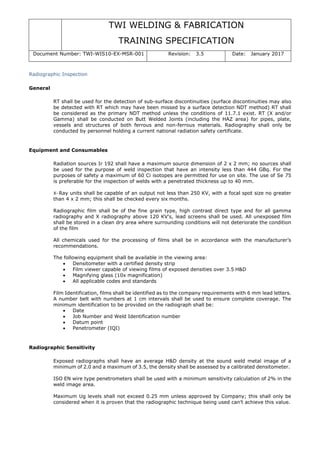 TWI WELDING & FABRICATION
TRAINING SPECIFICATION
Document Number: TWI-WIS10-EX-MSR-001 Revision: 3.5 Date: January 2017
Radiographic Inspection
General
RT shall be used for the detection of sub-surface discontinuities (surface discontinuities may also
be detected with RT which may have been missed by a surface detection NDT method) RT shall
be considered as the primary NDT method unless the conditions of 11.7.1 exist. RT (X and/or
Gamma) shall be conducted on Butt Welded Joints (including the HAZ area) for pipes, plate,
vessels and structures of both ferrous and non-ferrous materials. Radiography shall only be
conducted by personnel holding a current national radiation safety certificate.
Equipment and Consumables
Radiation sources Ir 192 shall have a maximum source dimension of 2 x 2 mm; no sources shall
be used for the purpose of weld inspection that have an intensity less than 444 GBq. For the
purposes of safety a maximum of 60 Ci isotopes are permitted for use on site. The use of Se 75
is preferable for the inspection of welds with a penetrated thickness up to 40 mm.
X- Ray units shall be capable of an output not less than 250 KV, with a focal spot size no greater
than 4 x 2 mm; this shall be checked every six months.
Radiographic film shall be of the fine grain type, high contrast direct type and for all gamma
radiography and X radiography above 120 KV's, lead screens shall be used. All unexposed film
shall be stored in a clean dry area where surrounding conditions will not deteriorate the condition
of the film
All chemicals used for the processing of films shall be in accordance with the manufacturer’s
recommendations.
The following equipment shall be available in the viewing area:
• Densitometer with a certified density strip
• Film viewer capable of viewing films of exposed densities over 3.5 H&D
• Magnifying glass (10x magnification)
• All applicable codes and standards
Film Identification, films shall be identified as to the company requirements with 6 mm lead letters.
A number belt with numbers at 1 cm intervals shall be used to ensure complete coverage. The
minimum identification to be provided on the radiograph shall be:
• Date
• Job Number and Weld Identification number
• Datum point
• Penetrometer (IQI)
Radiographic Sensitivity
Exposed radiographs shall have an average H&D density at the sound weld metal image of a
minimum of 2.0 and a maximum of 3.5, the density shall be assessed by a calibrated densitometer.
ISO EN wire type penetrometers shall be used with a minimum sensitivity calculation of 2% in the
weld image area.
Maximum Ug levels shall not exceed 0.25 mm unless approved by Company; this shall only be
considered when it is proven that the radiographic technique being used can’t achieve this value.
 
