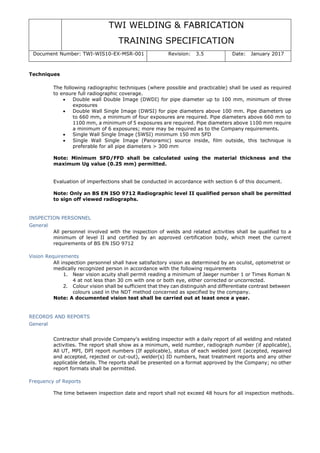 TWI WELDING & FABRICATION
TRAINING SPECIFICATION
Document Number: TWI-WIS10-EX-MSR-001 Revision: 3.5 Date: January 2017
Techniques
The following radiographic techniques (where possible and practicable) shall be used as required
to ensure full radiographic coverage.
• Double wall Double Image (DWDI) for pipe diameter up to 100 mm, minimum of three
exposures
• Double Wall Single Image (DWSI) for pipe diameters above 100 mm. Pipe diameters up
to 660 mm, a minimum of four exposures are required. Pipe diameters above 660 mm to
1100 mm, a minimum of 5 exposures are required. Pipe diameters above 1100 mm require
a minimum of 6 exposures; more may be required as to the Company requirements.
• Single Wall Single Image (SWSI) minimum 150 mm SFD
• Single Wall Single Image (Panoramic) source inside, film outside, this technique is
preferable for all pipe diameters > 300 mm
Note: Minimum SFD/FFD shall be calculated using the material thickness and the
maximum Ug value (0.25 mm) permitted.
Evaluation of imperfections shall be conducted in accordance with section 6 of this document.
Note: Only an BS EN ISO 9712 Radiographic level II qualified person shall be permitted
to sign off viewed radiographs.
INSPECTION PERSONNEL
General
All personnel involved with the inspection of welds and related activities shall be qualified to a
minimum of level II and certified by an approved certification body, which meet the current
requirements of BS EN ISO 9712
Vision Requirements
All inspection personnel shall have satisfactory vision as determined by an oculist, optometrist or
medically recognized person in accordance with the following requirements
1. Near vision acuity shall permit reading a minimum of Jaeger number 1 or Times Roman N
4 at not less than 30 cm with one or both eye, either corrected or uncorrected.
2. Colour vision shall be sufficient that they can distinguish and differentiate contrast between
colours used in the NDT method concerned as specified by the company.
Note: A documented vision test shall be carried out at least once a year.
RECORDS AND REPORTS
General
Contractor shall provide Company's welding inspector with a daily report of all welding and related
activities. The report shall show as a minimum, weld number, radiograph number (if applicable),
All UT, MPI, DPI report numbers (If applicable), status of each welded joint (accepted, repaired
and accepted, rejected or cut-out), welder(s) ID numbers, heat treatment reports and any other
applicable details. The reports shall be presented on a format approved by the Company; no other
report formats shall be permitted.
Frequency of Reports
The time between inspection date and report shall not exceed 48 hours for all inspection methods.
 