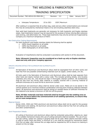 TWI WELDING & FABRICATION
TRAINING SPECIFICATION
Document Number: TWI-WIS10-EX-MSR-001 Revision: 3.5 Date: January 2017
• Interpass Temperature: 23 to 25Cr 150o
C Maximum
After welding it is essential that all surface slag, scale and any other contaminations are removed
this may be conducted by mechanical means or by wire brushing (stainless steel only).
Post weld heat treatments are generally not necessary for both Austenitic and Duplex stainless
steels. Heat treatments however may be required for the purpose of stress reliving after extensive
cold working, cold deformation etc. These heat treatments may only be carried out if approved by
Company at a maximum temperature of 450°
C
Non Destructive Testing Requirements
For both Austenitic and Duplex stainless steels the following shall be applied
• 100% Visual Inspection on all welds
• 100% Dye Penetrant on all welds
• 100% Radiography on all butt welds
Evaluation of imperfections shall be conducted in accordance with section 6 of this document.
Note: Ultrasonic Inspection may be considered as a back-up only on Duplex stainless
steel and only with prior Company approval.
SPECIFIC WELDING DETAILS FOR ALUMINIUM AND ALUMINUM ALLOYS
General
All fabrication of Aluminium and Aluminium alloys shall be segregated from all other works and
kept free from any possible contaminating materials such as copper, carbon steels, zinc etc.
All tools used in the fabrication of Aluminium and Aluminium alloys shall be kept separate from
other tools and clearly marked with a colour code. This includes grinding wheels; wire brushes
(stainless wire only) etc. and should be kept in thoroughly cleaned condition. All workbenches
shall be free from any ferritic base material or suitably covered with a covering material of
sufficient thickness as to avoid ferrite to aluminium contact.
All aluminium and aluminium alloys shall be stored under cover, Plates are to be stored in the
vertical position as to minimize moisture condensation and long term moisture collection between
layers. All aluminium and aluminium shall be stored on wooded blocks of sufficient thickness for
the material to be stored a minimum of 320 mm off the ground.
Note: All filler materials and base materials shall be brought into the welding area no
less than 24 hours before the commencement of all welding operations, to ensure they
are at room temperature.
Material Details
Series 1XXX, 3XXX and 7XXX aluminium and aluminium alloys shall not be used for the purpose
of fabrication and welding. All aluminium and aluminium alloys shall be free from all cutting oils
and other contaminations.
Joint Preparation Details
All cutting of Aluminium and aluminium alloys shall be conducted using either; plasma arc, laser
or by suitable mechanical means (the use of cutting lubricants shall be avoided). The use of oxy-
fuel gas cutting, carbon arc cutting or gouging shall not be used. When plasma and laser cutting
is used on series 2XXX and 6XXX, a minimum of 3 mm shall be removed by mechanical means
from the cut edge, after removal the cut edge shall be inspected by DPI to ensure no cracking is
present on the cut edge.
 
