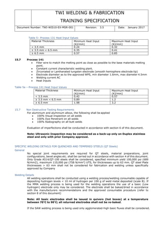 TWI WELDING & FABRICATION
TRAINING SPECIFICATION
Document Number: TWI-WIS10-EX-MSR-001 Revision: 3.5 Date: January 2017
Table 5– Process 131 Heat Input Values
Material Thickness Minimum Heat Input
(KJ/mm)
Maximum Heat Input
(KJ/mm)
< 3.5 mm 0.24 0.32
≥ 3.5 mm < 6.5 mm 0.35 0.41
≥ 6.5 mm 0.57 0.85
15.7 Process 141
• Filler wire to match the melting point as close as possible to the base materials melting
point.
• Constant current characteristic welding plant.
• Zirconiated or Lanthanated tungsten electrode (smooth hemisphere electrode tip)
• Electrode diameter as to the approved WPS, min diameter 1.6mm, max diameter 4.5mm
• Welding current AC
• Heat Inputs
Table 5a – Process 141 Heat Input Values
Material Thickness Minimum Heat Input
(KJ/mm)
Maximum Heat Input
(KJ/mm)
< 3.5 mm 0.42 0.57
≥ 3.5 mm < 6.5 mm 0.89 1.2
≥ 6.5 mm 1.98 3.2
15.7 Non Destructive Testing Requirements
For aluminium and aluminium alloys, the following shall be applied
• 100% Visual Inspection on all welds
• 100% Dye Penetrant on all welds
• 100% Radiography on all butt welds
Evaluation of imperfections shall be conducted in accordance with section 6 of this document.
Note: Ultrasonic Inspection may be considered as a back-up only on Duplex stainless
steel and only with prior Company approval.
SPECIFIC WELDING DETAILS FOR QUENCHED AND TEMPERED STEELS (QT Steels)
General
No special joint requirements are required for QT steels, material preparations, joint
configurations, bevel angles etc. shall be carried out in accordance with section 4 of this document.
Only Grade A514/QT-100 steels shall be considered, specified minimum yield 100,000 psi (689
N/mm2), maximum 110,000 psi (758 N/mm2
) UTS, for thicknesses up to 63 mm. QT steel Plate
thicknesses > 63 mm shall not be considered for fabrication and welding unless specifically
approved by Company
Welding Details
All welding operations shall be conducted using a welding process/welding consumable capable of
depositing hydrogen levels < 10 ml of hydrogen per 100 g of weld metal deposited (scale B). If
the MMA welding process is being used for the welding operations the use of a basic (Low
hydrogen) electrode only may be considered. The electrode shall be baked/dried in accordance
with the manufacturers recommendations and the approved consumable procedure (refer to
section 8 of this document)
Note: All basic electrodes shall be issued in quivers (hot boxes) at a temperature
between 70°
C to 90°
C; all returned electrodes shall not be re-baked.
If the SAW welding process is being used only agglomerated-high basic fluxes shall be considered.
 