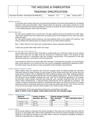 TWI WELDING & FABRICATION
TRAINING SPECIFICATION
Document Number: TWI-WIS10-EX-MSR-001 Revision: 3.5 Date: January 2017
Welding Positions
In all cases when impact tests are not required the position of the test weld qualifies for all welding
positions (both pipe and plate). When impact tests are required; a test piece carried out in the
vertical up position will only be qualified for vertical up welding. All other positions can be qualified
in one welding position (both pipe and plate).
Joint Configuration
For test pieces welded from one side only, this also qualifies joints to be welded from both sides.
Test pieces welded from both sides does not qualify joints to be welded from one side only. (both
plate and pipe).
For test pieces welded without backing, this also qualifies joints to be welded with backing. Test
pieces welded with backing does not qualify joints to be made without backing.
Butt, T-Butt, fillet and any other joint configurations require separate qualifications.
T Butts also qualify fillet welds within the range.
Location and Cutting of Test Specimens
All test specimens shall be either thermally or mechanically cut; if thermal cutting is to be used at
least 3 mm from the cut edge must be removed by mechanical means. The location of test
specimens shall be in accordance with the company requirements. The dimensions of the test
specimens shall be in accordance with this document.
Test specimens shall only be taken after NDT has been conducted and accepted, it is permitted to
take a test specimen in an area free from any known acceptable imperfections detected by NDT,
but these areas must be kept as close as possible to the Company requirements.
Impact Testing (Charpy V-notch)
When impact tests are required, the minimum average value of impact energy and minimum
individual values of impact energy for each group of three impact tests shall not be less than the
values given in table 9; this is applicable for both welding procedure and repair welding procedure
approval. The test temperature shall be the minimum design temperature. This is normally 0°
C for
any structure to be installed underground, and -10°
C for all structures operating in an outdoor
environment. High strength materials and materials with a greater thickness than 50 mm may
require lower temperatures, if required these temperatures will be specified by Company. The
number of sets of impact tests shall be in accordance with table 4 as of this document, the impact
specimens shall be machined transverse to the weld and positioned within 2 mm of the root and
2 mm of the cap surface with the notch located in the vertical centre of the weld.
The dimensions of the test specimens shall be as in accordance with table.
Note: V-notch 2 mm in depth, notch radius 0.25 mm, 45° included angle.
Table 9 - Impact Energy Values
Material
Thickness mm
Charpy V-Notch
specimen size mm
Charpy energy (Joules)
Min. average
value
Min. individual value
> 6.5 to < 10 10 x 5 29 17
> 10 to < 12.5 10 x 8 33 20
> 12.5 10 x 10 40 30
Tensile Testing
When tensile testing is required, the tensile strength of the weld zone of each specimen shall be
equal to or not greater than 20% of that specified for the minimum tensile strength of the parent
material. If the specimen breaks in the weld metal it shall be considered acceptable providing it
meets the requirements as stated above.
 