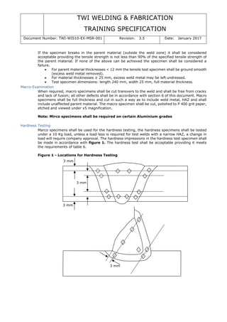 TWI WELDING & FABRICATION
TRAINING SPECIFICATION
Document Number: TWI-WIS10-EX-MSR-001 Revision: 3.5 Date: January 2017
3 mm
3 mm
3 mm
3 mm
If the specimen breaks in the parent material (outside the weld zone) it shall be considered
acceptable providing the tensile strength is not less than 90% of the specified tensile strength of
the parent material. If none of the above can be achieved the specimen shall be considered a
failure.
• For parent material thicknesses < 12 mm the tensile test specimen shall be ground smooth
(excess weld metal removed).
• For material thicknesses ≥ 25 mm, excess weld metal may be left undressed.
• Test specimen dimensions: length 240 mm, width 25 mm, full material thickness.
Macro-Examination
When required, macro specimens shall be cut transvers to the weld and shall be free from cracks
and lack of fusion; all other defects shall be in accordance with section 6 of this document. Macro
specimens shall be full thickness and cut in such a way as to include weld metal, HAZ and shall
include unaffected parent material. The macro specimen shall be cut, polished to P 400 grit paper,
etched and viewed under x5 magnification.
Note: Mirco specimens shall be required on certain Aluminium grades
Hardness Testing
Marco specimens shall be used for the hardness testing, the hardness specimens shall be tested
under a 10 Kg load, unless a load less is required for test welds with a narrow HAZ, a change in
load will require company approval. The hardness impressions in the hardness test specimen shall
be made in accordance with figure 1. The hardness test shall be acceptable providing it meets
the requirements of table 6.
Figure 1 - Locations for Hardness Testing
 