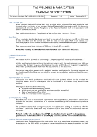 TWI WELDING & FABRICATION
TRAINING SPECIFICATION
Document Number: TWI-WIS10-EX-MSR-001 Revision: 3.5 Date: January 2017
Fillet Fracture Test
When required fillet weld fracture tests shall be made with a minimum fillet weld size to be used
in construction (minimum of two passes), fillet weld sizes to be in accordance with this document
see section 5 for more details. Acceptance of the fracture fillet test shall be in accordance with
section 6 of this document.
Test specimen dimensions: Two plates in a Tee configuration 150 mm x 70 mm.
Bend Test
When required a face bend and root bend shall be carried out, for materials over 10 mm thickness,
a side bend test shall be carried out. Both the cap and root pass shall be as welded. Any
indication/rupture on the surface under tension exceeding 2 mm shall be considered unacceptable.
Test specimens shall be a minimum of 300 mm in length, 25 mm width.
Note: The bending machine former diameter shall be 4 x material thickness.
Qualification of Welders
General
All welders shall be qualified by conducting a Company approved welder qualification test.
Welder qualification tests shall be conducted in accordance with the applicable approved WPS and
witnessed by Company inspector, Contractors inspector and third party inspector is applicable.
The welder qualification test shall meet the requirements of this document.
Contractor may submit evidence of a welder’s previous qualification for Company approval; no
previously qualified welders are permitted to conduct any production welding without Company
approval.
Documentation and Records
Contractor shall have qualification certificates for each qualified welder on file available for
Company review. An up to date register shall be maintained of all qualified piping and structural
welders.
The register shall include the following:
• Welders name and identifying number
• Welding process and position for which each welder is qualified
• Date of qualification (Test date)
• WPS for which each welder is qualified.
Examination and Testing
Each test piece shall be marked with a permanent marker (paint stick), the welder’s identification
number and test date; if the testing is to be done independently the examination body shall be
included.
All qualification tests shall undergo visual and none destructive testing in accordance with this
document. Destructive tests shall only be carried out on fillet welds in accordance with this
document.
Note: A welder who conducted the WPQR shall automatically qualify in the process,
position and material qualified in the WPQR( assuming all the requirements are met)
Essential Variables and Range of Approval.
The qualification range of approval for each welder shall be in accordance with this document, and
any changes in the WPS, which is considered harder to weld than the welder is qualified for,shall
 