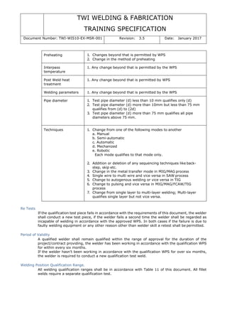 TWI WELDING & FABRICATION
TRAINING SPECIFICATION
Document Number: TWI-WIS10-EX-MSR-001 Revision: 3.5 Date: January 2017
Preheating 1. Changes beyond that is permitted by WPS
2. Change in the method of preheating
Interpass
temperature
1. Any change beyond that is permitted by the WPS
Post Weld heat
treatment
1. Any change beyond that is permitted by WPS
Welding parameters 1. Any change beyond that is permitted by the WPS
Pipe diameter 1. Test pipe diameter (d) less than 10 mm qualifies only (d)
2. Test pipe diameter (d) more than 10mm but less than 75 mm
qualifies from (d) to (2d)
3. Test pipe diameter (d) more than 75 mm qualifies all pipe
diameters above 75 mm.
Techniques 1. Change from one of the following modes to another
a. Manual
b. Semi-automatic
c. Automatic
d. Mechanized
e. Robotic
Each mode qualifies to that mode only.
2. Addition or deletion of any sequencing techniques like back-
step, skip etc.
3. Change in the metal transfer mode in MIG/MAG process
4. Single wire to multi wire and vice versa in SAW process
5. Change to autogenous welding or vice versa in TIG
6. Change to pulsing and vice versa in MIG/MAG/FCAW/TIG
process
7. Change from single layer to multi-layer welding; Multi-layer
qualifies single layer but not vice versa.
Re Tests
If the qualification test piece fails in accordance with the requirements of this document, the welder
shall conduct a new test piece, if the welder fails a second time the welder shall be regarded as
incapable of welding in accordance with the approved WPS. In both cases if the failure is due to
faulty welding equipment or any other reason other than welder skill a retest shall be permitted.
Period of Validity
A qualified welder shall remain qualified within the range of approval for the duration of the
project/contract providing, the welder has been working in accordance with the qualification WPS
for within every six months.
If the welder hasn’t been working in accordance with the qualification WPS for over six months,
the welder is required to conduct a new qualification test weld.
Welding Position Qualification Range.
All welding qualification ranges shall be in accordance with Table 11 of this document. All fillet
welds require a separate qualification test.
 