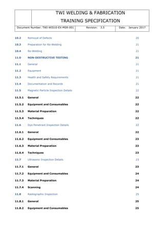 TWI WELDING & FABRICATION
TRAINING SPECIFICATION
Document Number: TWI-WIS10-EX-MSR-001 Revision: 3.5 Date: January 2017
10.2 Removal of Defects 20
10.3 Preparation for Re-Welding 21
10.4 Re-Welding 21
11.0 NON-DESTRUCTIVE TESTING 21
11.1 General 21
11.2 Equipment 21
11.3 Health and Safety Requirements 21
11.4 Documentation and Records 21
11.5 Magnetic Particle Inspection Details 22
11.5.1 General 22
11.5.2 Equipment and Consumables 22
11.5.3 Material Preparation 22
11.5.4 Techniques 22
11.6 Dye Penetrant Inspection Details 22
11.6.1 General 22
11.6.2 Equipment and Consumables 23
11.6.3 Material Preparation 23
11.6.4 Techniques 23
11.7 Ultrasonic Inspection Details 23
11.7.1 General 23
11.7.2 Equipment and Consumables 24
11.7.3 Material Preparation 24
11.7.4 Scanning 24
11.8 Radiographic Inspection 25
11.8.1 General 25
11.8.2 Equipment and Consumables 25
 
