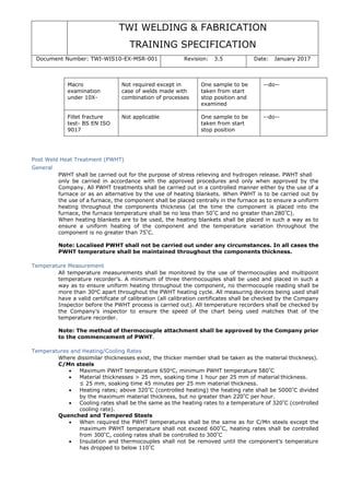 TWI WELDING & FABRICATION
TRAINING SPECIFICATION
Document Number: TWI-WIS10-EX-MSR-001 Revision: 3.5 Date: January 2017
Macro
examination
under 10X-
Not required except in
case of welds made with
combination of processes
One sample to be
taken from start
stop position and
examined
--do--
Fillet fracture
test- BS EN ISO
9017
Not applicable One sample to be
taken from start
stop position
--do--
Post Weld Heat Treatment (PWHT)
General
PWHT shall be carried out for the purpose of stress relieving and hydrogen release. PWHT shall
only be carried in accordance with the approved procedures and only when approved by the
Company. All PWHT treatments shall be carried out in a controlled manner either by the use of a
furnace or as an alternative by the use of heating blankets. When PWHT is to be carried out by
the use of a furnace, the component shall be placed centrally in the furnace as to ensure a uniform
heating throughout the components thickness (at the time the component is placed into the
furnace, the furnace temperature shall be no less than 50°
C and no greater than 280°
C).
When heating blankets are to be used, the heating blankets shall be placed in such a way as to
ensure a uniform heating of the component and the temperature variation throughout the
component is no greater than 75°
C.
Note: Localised PWHT shall not be carried out under any circumstances. In all cases the
PWHT temperature shall be maintained throughout the components thickness.
Temperature Measurement
All temperature measurements shall be monitored by the use of thermocouples and multipoint
temperature recorder’s. A minimum of three thermocouples shall be used and placed in such a
way as to ensure uniform heating throughout the component, no thermocouple reading shall be
more than 30o
C apart throughout the PWHT heating cycle. All measuring devices being used shall
have a valid certificate of calibration (all calibration certificates shall be checked by the Company
Inspector before the PWHT process is carried out). All temperature recorders shall be checked by
the Company’s inspector to ensure the speed of the chart being used matches that of the
temperature recorder.
Note: The method of thermocouple attachment shall be approved by the Company prior
to the commencement of PWHT.
Temperatures and Heating/Cooling Rates
Where dissimilar thicknesses exist, the thicker member shall be taken as the material thickness).
C/Mn steels
• Maximum PWHT temperature 650o
C, minimum PWHT temperature 580°
C
• Material thicknesses > 25 mm, soaking time 1 hour per 25 mm of material thickness.
≤ 25 mm, soaking time 45 minutes per 25 mm material thickness.
• Heating rates; above 320°
C (controlled heating) the heating rate shall be 5000°
C divided
by the maximum material thickness, but no greater than 220°
C per hour.
• Cooling rates shall be the same as the heating rates to a temperature of 320°
C (controlled
cooling rate).
Quenched and Tempered Steels
• When required the PWHT temperatures shall be the same as for C/Mn steels except the
maximum PWHT temperature shall not exceed 600°
C, heating rates shall be controlled
from 300°
C, cooling rates shall be controlled to 300°
C
• Insulation and thermocouples shall not be removed until the component’s temperature
has dropped to below 110°
C
 