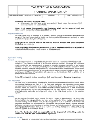 TWI WELDING & FABRICATION
TRAINING SPECIFICATION
Document Number: TWI-WIS10-EX-MSR-001 Revision: 3.5 Date: January 2017
Austenitic and Duplex Stainless Steels
• When require the PWHT shall be the same as for QT Steels except the maximum PWHT
temperature shall not exceed 450o
C.
Note: In all cases thermocouples and insulation shall not be removed until the
component’s temperature has dropped below 110o
C
Reports and Records
All PWHT charts shall be reviewed by all parties, Company, Contractor and where applicable third
party QC. The PWHT charts shall be filed in the Contractors QA/QC department and shall be made
available for review at any time if required.
Note: No stress reliving shall be carried out until all welding has been completed
(including any repairs).
Note: Full Inspection to be carried out after all PWHT has been conducted in accordance
with the initial inspection requirements of this document.
Hydrostatic Testing
General
All process piping shall be subjected to a hydrostatic testing in accordance with the approved
procedure. Test pressure shall be in accordance with the approved procedure and Company
requirement’s, the test pressures shall be based on operating pressure, material type and service
conditions of the pipe to be tested, the test pressures shall not be less than 1.5 times that of the
systems operating pressure (design pressure). The Contractor shall be responsible for all safety
and environmental requirements. All temperature and pressure measuring devices shall have a
current/valid certificate of calibration, all pressure and temperatures shall be plotted on a
temperature/pressure chart.
Note: All hydrostatic testing operations shall be witnessed by Company Inspectors.
Test Preparation
All water used for hydro testing shall be clean, non-corrosive and free from dissolved solids, water
temperature shall be no less than 10o
C. The Contractor shall add a non-hazardous, non-corrosive
corrosion inhibitor to the water to be used for hydro testing. In the case of Austenitic and Duplex
stainless steels, the water used shall not have chloride contents greater than 45 PPM. Hydrostatic
testing shall be carried out with installed valves in the half open position, under no circumstances
shall hydrostatic testing be carried out with valves in the fully closed position in the isolation
system.
Flushing
All piping to be hydrostatic tested shall be thoroughly cleaned by water flushing, the piping shall
be flushed from the high point to the low point where applicable. Where multiple high point exist
multiple flushing points shall be used, the flushing pressure shall be sufficient as to remove all
sediments and debris. All instruments (not required for the hydrostatic testing) shall be removed
before the commencement of testing as to avoid damage to the instruments. All valves during the
flushing operation shall be in the fully open position and flushing shall continue until clean flushing
medium appears at all discharge points.
Note: The Contractor shall be responsible for the disposal of all flushing media in
accordance with the local environmental regulations.
Conducting the Test
• Examine all connections in the system prior to the test as to ensure correct tightness.
 